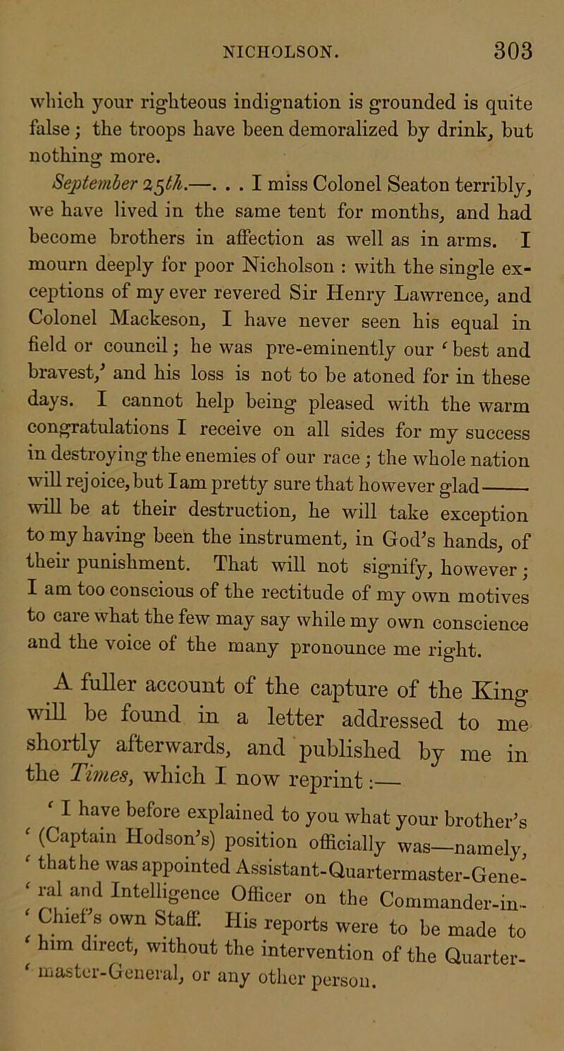 which your righteous indignation is grounded is quite false; the troops have been demoralized by drinkj but nothing more. September %^th.—. . . I miss Colonel Seaton terribly, we have lived in the same tent for months, and had become brothers in affection as well as in arms. I mourn deeply for poor Nicholson : with the single ex- ceptions of my ever revered Sir Henry Lawrence, and Colonel Mackeson, I have never seen his equal in field or council; he was pre-eminently our ‘ best and bravest,^ and his loss is not to be atoned for in these days. I cannot help being pleased with the warm congratulations I receive on all sides for my success in destroying the enemies of our race; the whole nation will rejoice,but lam pretty sure that however glad will be at their destruction, he will take exception to my having been the instrument, in God’s hands, of then punishment. That will not signify, however j I am too conscious of the rectitude of my own motives to care what the few may say while my own conscience and the voice of the many pronounce me right. A fuller account of the capture of the King will be found in a letter addressed to me shortly afterwards, and published by me in the Times, which I now reprint: I have before explained to you what your brother’s ^ (Captain Hodson’s) position officially was—namely ^ that he was appointed Assistant-Quartermaster-Gene- ^ ral and Intelligence Officer on the Commander-in- Chief s own Staff. His reports were to be made to him direct, without the intervention of the Quarter- mastci-General, or any other person.