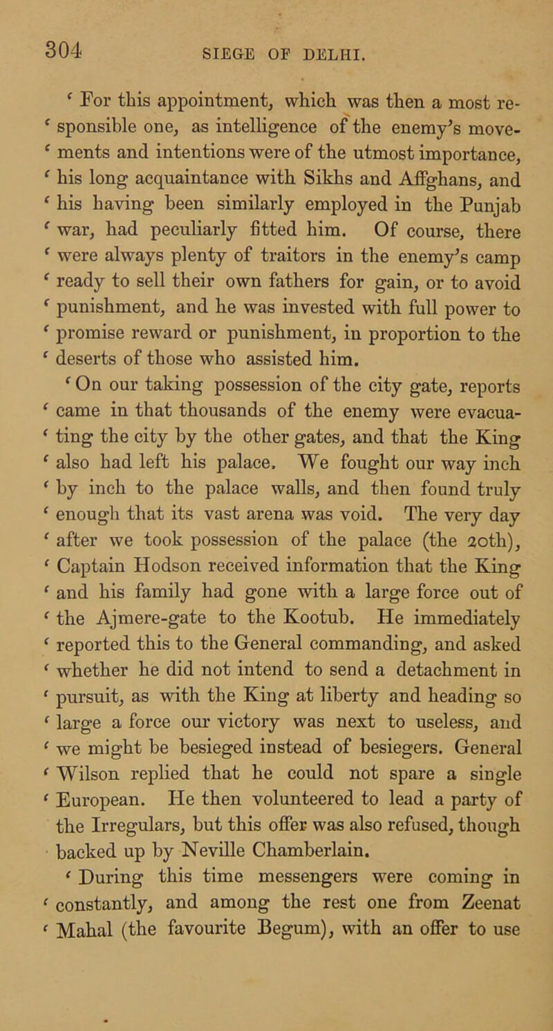 ‘ For this appointment, which was then a most re- ^ sponsible one, as intelligence of the enemy’s move- ‘ ments and intentions were of the utmost importance, ‘ his long acquaintance with Sikhs and AflFghans, and ‘ his having been similarly employed in the Punjab ^ war, had peculiarly fitted him. Of course, there ^ were always plenty of traitors in the enemy’s camp ‘ ready to sell their own fathers for gain, or to avoid ^ punishment, and he was invested with full power to ^ promise reward or punishment, in proportion to the ‘ deserts of those who assisted him. ^ On our taking possession of the city gate, reports ‘ came in that thousands of the enemy were evacua- ^ ting the city by the other gates, and that the King ' also had left his palace. We fought our way inch * by inch to the palace walls, and then found truly ‘ enough that its vast arena was void. The veiy day ' after we took possession of the palace (the 20th), ‘ Captain Hodson received information that the King ‘ and his family had gone with a large force out of ' the Aj mere-gate to the Kootub. He immediately ‘ reported this to the General commanding, and asked ‘ whether he did not intend to send a detachment in ‘ pursuit, as with the King at liberty and heading so ^ large a force our victory was next to useless, and ^ we might be besieged instead of besiegers. General ^ Wilson replied that he could not spare a single ' European. He then volunteered to lead a party of the Irregulars, but this offer was also refused, though backed up by NeviUe Chamberlain. ^ During this time messengers were coming in ^ constantly, and among the rest one from Zeenat ' Mahal (the favourite Begum), with an oflPer to use