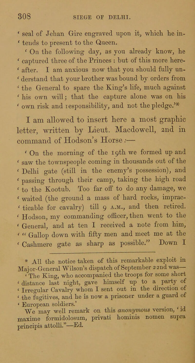 ‘ seal of Jehan Gire engraved xxpon it, which he in- ' tends to present to the Queen. ‘ On the following day, as you already know, he ‘ captured three of the Princes : hut of this more here- ‘ after. I am anxious now that you should fully un- ' derstand that your brother was bound by orders from ‘ the General to spare the King’s life, much against ‘ his own will; that the capture alone was on his ‘ own risk and responsibility, and not the pledge.’* I am allowed to insert here a most graphic letter, written by Lient. Macdowell, 2nd in command of Hodson’s Horse .•— f On the morning of the 19th we formed up and ‘ saw the townspeople coming in thousands out of the ^ Delhi gate (still in the enemy’s possession), and ‘ passing through their camp, taking the high road ' to the Kootub. Too far off to do any damage, we ‘ waited (the ground a mass of hard rocks, imprac-  ticable for cavalry) till 9 a.m., and then retired. ' Hodson, my commanding officer, then went to the ' General, and at ten I received a note from him, ‘ “ Gallop down with fifty men and meet me at the  Cashmere gate as sharp as possible.” Down I * All the notice taken of this remarkable exploit in Major-General Wilson’s dispatch of September 22nd was— ‘ The King, who accompanied the troops for some short ‘ distance last night, gave himself up to a_ party of ‘ Irre^'ular Cavalry whom I sent out in the direction of ‘ the fugitives, and he is now a prisoner under a guard of ‘ European soldiers.’ We may well remark on this anonymous vei*sion, ‘ id maxime formidolosum, privati homiuis nomen supra principis attolli.”—Ed.