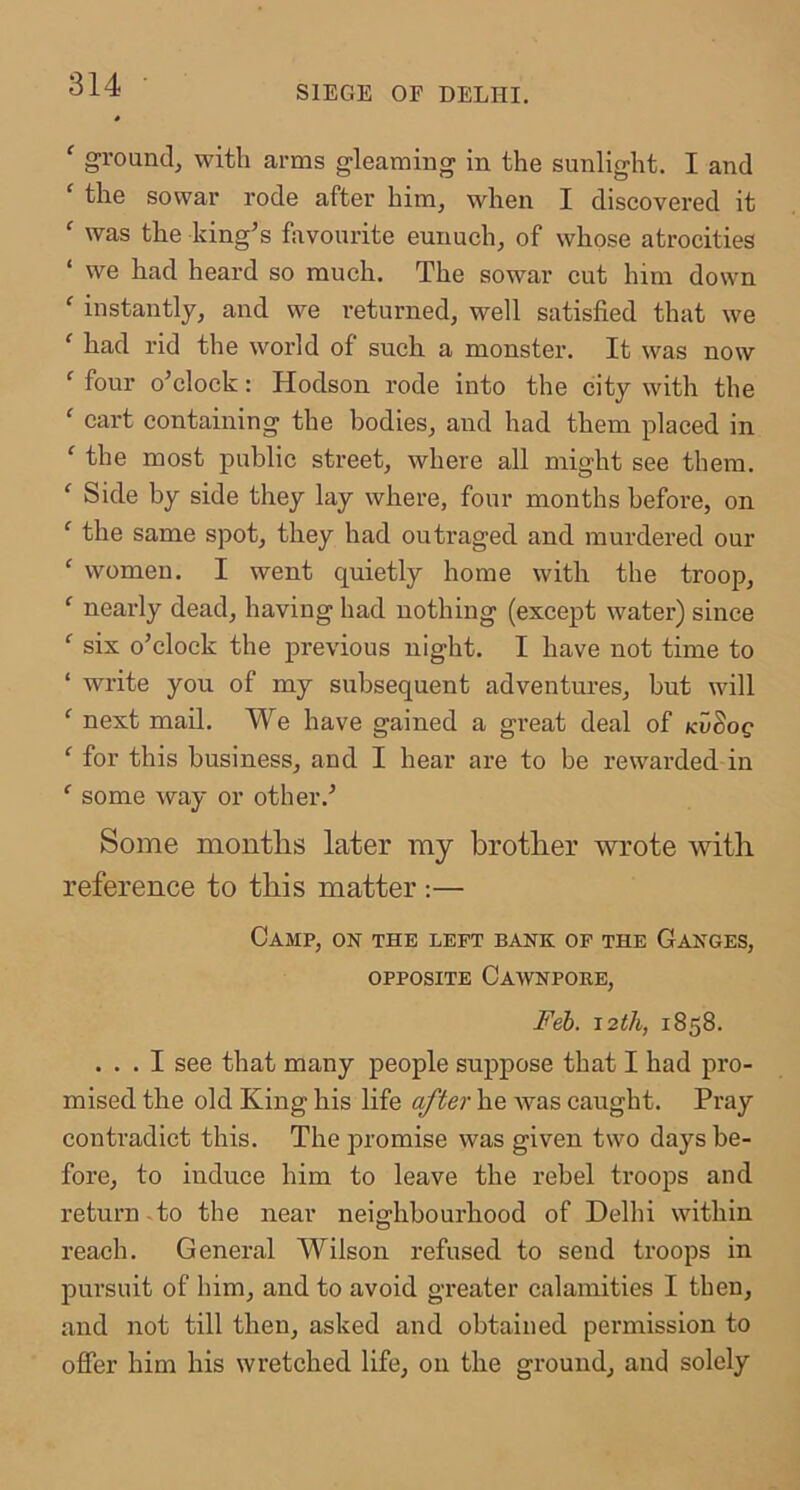 ‘ ground^ with arms gleaming in the sunlight. I and ' the sowar rode after him, when I discovered it ^ was the king’s favourite eunuch, of whose atrocities ‘ we had heard so much. The sowar cut him down ‘ instantly, and we returned, well satisfied that we ‘ had rid the world of such a monster. It was now ' four o’clock: Hodson rode into the city with the ' cart containing the bodies, and had them placed in ^ the most public street, where all might see them. ‘ Side by side they lay where, four months before, on ^ the same spot, they had outraged and murdered our ‘ women. I went quietly home with the troop, ‘ nearly dead, having had nothing (except water) since ‘ six o’clock the previous night. I have not time to ‘ write you of my subsequent adventures, but will ‘ next maU. We have gained a great deal of kv'^oq ‘ for this business, and I hear are to be rewarded in some way or other.’ Some months later my brother wrote with reference to this matter :— Camp, on the left bank of the Ganges, OPPOSITE CaWNPORE, Feb. 1858. ... I see that many people suppose that I had pro- mised the old King his life after he was caught. Pray contradict this. The promise was given two days be- fore, to induce him to leave the rebel troops and return -to the near neighbourhood of Delhi within reach. General Wilson refused to send troops in pursuit of him, and to avoid greater calamities I then, and not till then, asked and obtained permission to offer him his wretched life, 011 the ground, and solely