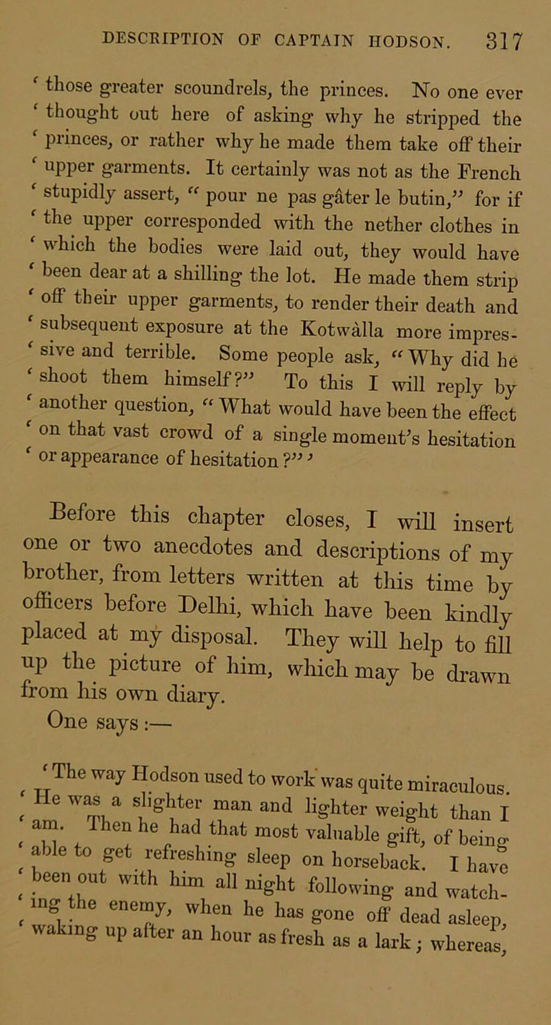 ^ those greater scoundrels^ the princes. No one ever ‘ thought out here of asking why he stripped the ‘ princes, or rather why he made them take off their ' upper garments. It certainly was not as the French  stupidly assert,  pour ne pas gater le butin,’' for if  the upper corresponded with the nether clothes in ' which the bodies were laid out, they would have been dear at a shilling the lot. He made them strip ' oflp their upper garments, to render their death and ‘ subsequent exposure at the Kotwalla more impres- ^ sive and terrible. Some people ask, “ Why did he ‘ shoot them himself To this I will reply by ^ another question, “ What would have been the effect ^ on that vast crowd of a single moments hesitation ' or appearance of hesitation  Before this chapter closes, I wiU insert one or two anecdotes and descriptions of my brother, from letters written at this time by officers before Delhi, which have been kindly placed at my disposal. They will help to fill up the picture of him, which may be drawn from liis own diary. One says:— ^ yhe way Hodson used to work was quite miraculous < w’ * that most valuable gift, of being ^ able to get refreshing sleep on horseback. I havt _ been out with lum all night following and watch- mg the enemy, when he has gone off dead asleep, wakmg up after an hour as fresh as a lark; whereat