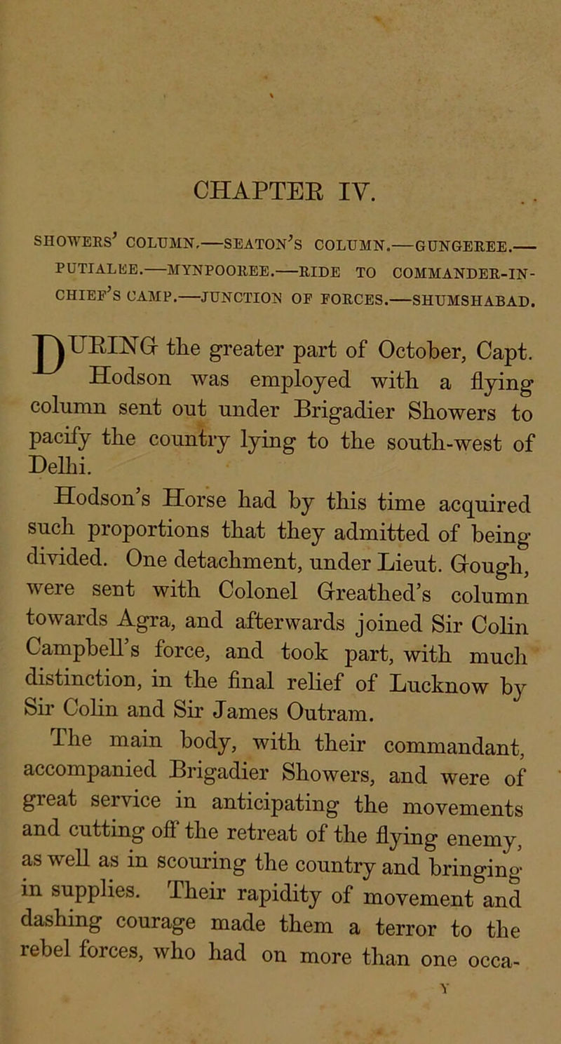 CHAPTEE IV. showers’ COLTJMN, SEATON’s column.—GUNGEREE. PUTIALEE. MYNPOOREE. RIDE TO COMMANDER-IN- CHIEP’s CAMP. JUNCTIOI^ OF FORCES.—SHUMSHABAD. J^UEINGr tlie greater part of October, Capt. Hodson was employed with a flying column sent ont under Brigadier Showers to pacify the country lying to the south-west of Delhi. Hodson s Horse had by this time acquired such proportions that they admitted of being- divided. One detachment, under Lieut. Grough, were sent with Colonel Greathed’s column towards Agra, and afterwards joined Sir Colin Campbell’s force, and took part, with much distinction, in the final relief of Lucknow by Sir Colin and Sir James Outram. The main body, with their commandant, accompanied Brigadier Showers, and were of great service in anticipating the movements and cutting off the retreat of the flying enemy, as weU as in scouring the country and bringing- in supplies. Their rapidity of movement and dashing courage made them a terror to the rebel forces, who had on more than one occa-