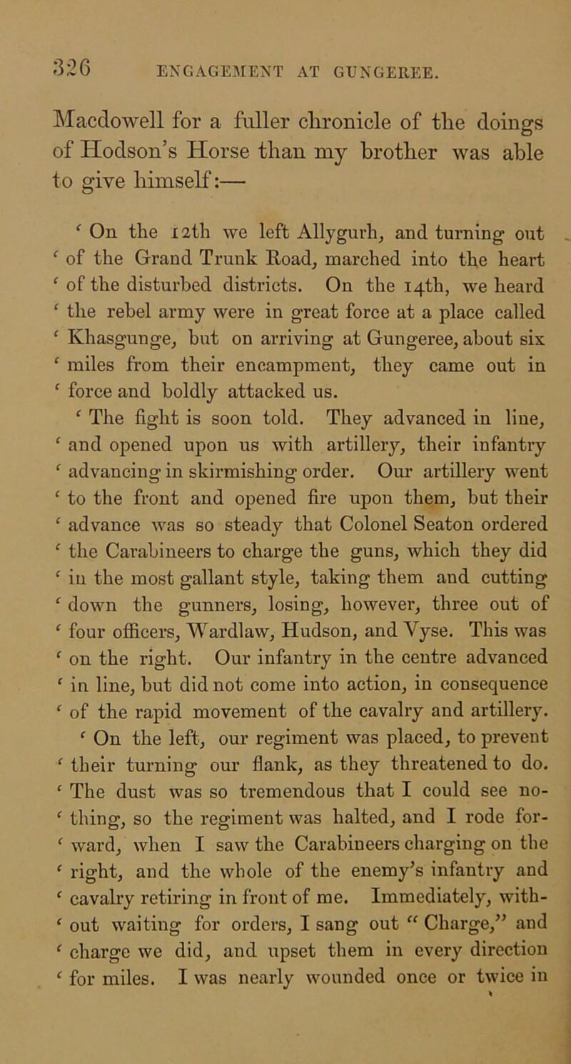 ENGAGEMENT AT GUNGEREE. INIacdowell for a fuller chronicle of the doings of Hodson’s Horse than my brother was able to give himself:— ‘ On the 12th we left Allygurhj and turning out ^ of the Grand Trunk Road, marched into the heart ‘ of the disturbed districts. On the 14th, we heard ‘ the rebel army were in great force at a place called ' Khasgunge, but on arriving at Gungeree, about six ‘ miles from their encampment, they came out in ' force and boldly attacked us. ‘ The fight is soon told. They advanced in line, ‘ and opened upon us with artillery, their infantry ‘ advancing in skirmishing order. Oui’ artillery went ‘ to the front and opened fire upon them, hut their ‘ advance was so steady that Colonel Seaton ordered ^ the Carabineers to charge the guns, which they did in the most gallant style, taking them and cutting ‘ down the gunners, losing, however, three out of ‘ four officers, Wardlaw, Hudson, and Vyse. This was ‘ on the right. Our infantry in the centre advanced ' in line, hut did not come into action, in consequence ‘ of the rapid movement of the cavalry and artillery. ‘ On the left, our regiment was placed, to prevent ‘ their turning our flank, as they threatened to do. ‘ The dust was so tremendous that I could see no- ‘ thing, so the regiment was halted, and I rode for- ‘ ward, when I saw the Carabineers charging on the  right, and the whole of the enemy’s infantry and ‘ cavalry retiring in front of me. Immediately, with- ‘ out waiting for orders, I sang out  Charge,” and ‘ charge we did, and upset them in every direction ‘ for miles. I was nearly wounded once or twice in