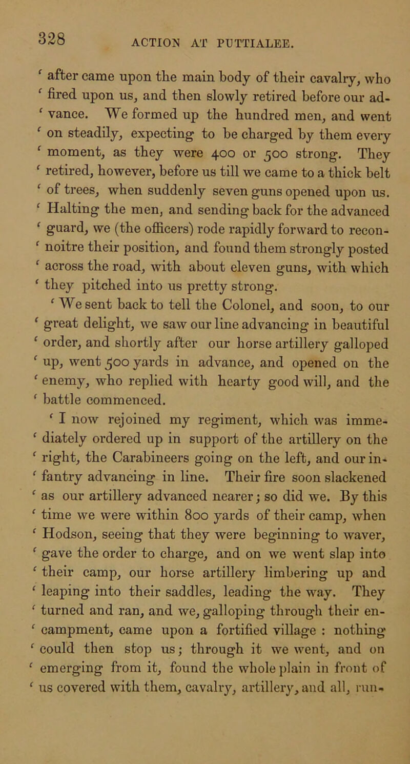 ACTION AT PUTTIALEE. ‘ after came upon tlie main body of their cavalry, who ‘ fired upon us, and then slowly retired before our ad- ‘ vance. We formed up the hundred men, and went ‘ on steadily, expecting to be charged by them every ‘ moment, as they were 400 or 500 strong. They ‘ retired, however, before us till we came to a thick belt ‘ of trees, when suddenly seven guns opened upon us. ‘ Halting the men, and sending back for the advanced ‘ guard, we (the ofiicers) rode rapidly forward to recon- ‘ noitre their position, and found them strongly posted ‘ across the road, with about eleven guns, with which ‘ they pitched into us pretty strong, ‘ We sent back to tell the Colonel, and soon, to our ‘ great delight, we saw our line advancing in beautiful ‘ order, and shortly after our horse artillery galloped ' up, went 500 yards in advance, and opened on the ‘ enemy, who replied with hearty good will, and the ' battle commenced. ‘ I now rejoined my regiment, which was imme- ‘ diately ordered up in support of the artillery on the ‘ right, the Carabineers going on the left, and our in- ‘ fantry advancing in line. Their fire soon slackened ‘ as our artillery advanced nearer; so did we. By this ‘ time we were within 800 yards of their camp, when ‘ Hodson, seeing that they were beginning to waver, ‘ gave the order to charge, and on we went slap into ‘ their camp, our horse artillery limbering up and ‘ leaping into their saddles, leading the way. They ‘ turned and ran, and we, galloping through their en- ‘ eampment, came upon a fortified village : nothing ‘ could then stop us; through it we went, and on ‘ emerging from it, found the whole plain in front of ‘ us covered with them, cavalry, artillery, and all, ran-