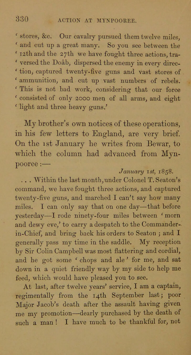 ACTION AT MYNPOOREE. ^ stores, &c. Our cavalry pursued them twelve miles, ' and cut up a great many. So you see between the ‘ lath and the 27th we have fought three actions, tra- ‘ versed the Doab, dispersed the enemy in every direc- ‘ tion, captured twenty-five guns and vast stores of ‘ ammunition, and cut up vast numbers of rebels. ^ This is not bad work, considering that our force ‘ consisted of only 2000 men of all arms, and eight ‘ light and three heavy guns.’ My brother’s own notices of these operations, in bis few letters to England, are very brief. On tlie 1st January be writes from Bewar, to wbicb tbe column bad advanced from Myn- pooree:— Janua/ry \st, 1858. . . . Within the last month,under Colonel T. Seaton’s command, we have fought three actions, and captured twenty-five guns, and marched I can’t say how many miles. I can only say that on one day—that before yesterday—I rode ninety-four miles between ‘ morn and dewy eve,’ to carry a despatch to the Commander- in-Chief, and bring back his orders to Seaton ; and I generally pass my time in the saddle. My reception by Sir Colin Campbell was most flattering and cordial, and he got some ‘ chops and ale ’ for me, and sat down in a quiet friendly way by my side to help me feed, which would have pleased you to see. At last, after twelve years’ service, I am a captain, regimentally from the 14th September last j poor Major Jacob’s death after the assault having given me my promotion—dearly purchased by the death of such a man ! I have much to be thankful for, not