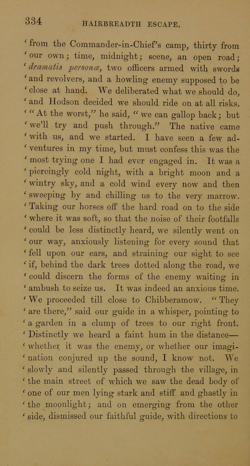 HAIRBREADTH ESCAPE. ‘ from the Commander-in-Chief s camp^ thirty from ‘ our own; time, midnight; scene, an open road; ‘ dramatis persona, two officers armed with swords ‘ and revolvers, and a howling enemy supposed to be ‘ close at hand. We deliberated what we should do, ' and Hodson decided we should ride on at all risks. ‘ “ At the worst,” he said, “ we can gallop hack; but ‘ we’ll try and push through.” The native came ‘ with us, and we started. I have seen a few ad- ‘ ventures in my time, but must confess this was the ‘ most trying one I had ever engaged in. It was a ‘ piercingly cold night, with a bright moon and a ' wintry sky, and a cold wind every now and then ‘ sweeping by and chilling us to the very marrow. ‘ Taking our horses off the hard road on to the side ‘ where it was soft, so that the noise of their footfalls ‘ could be less distinctly heard, we silently went on ‘ our way, anxiously listening for every sound that ‘ fell upon our ears, and straining our sight to see ‘ if, behind the dark trees dotted along the road, we ‘ could discern the forms of the enemy waiting in ‘ ambush to seize us. It was indeed an anxious time. 'We proceeded till close to Chibberamow. They ' are there,” said our guide in a whisper, pointing to ' a garden in a clump of trees to our right front. ' Distinctly we heard a faint hum in the distance— ' whether it was the enemy, or whether our imagi- ' nation conjured up the sound, I know not. We ' slowly and silently passed through the village, in ' the main street of which we saw the dead body of ' one of our men lying stark and stiff and ghastly in ' the moonlight j and on emerging from the other ' side, dismissed our faithful guide, with directions to