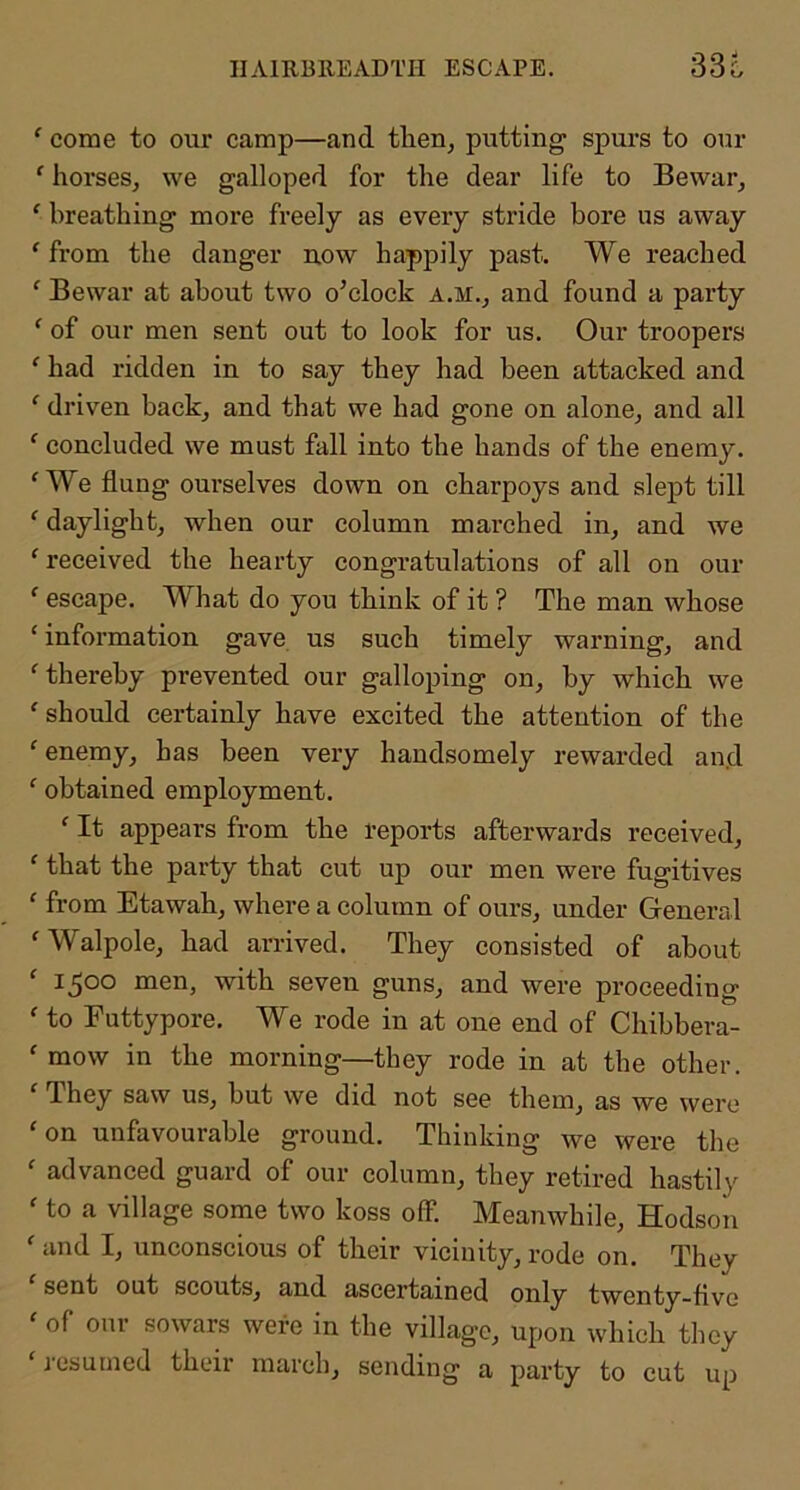 HAIRBREADTH ESCAPE. 33c ' come to our camp—and tlien^ putting spurs to our ‘ horses, we galloped for the dear life to Bewar, ‘ breathing more freely as every stride bore us away ‘ from the danger now happily past. We reached ‘ Bewar at about two o’clock a.m., and found a party ‘ of our men sent out to look for us. Our troopers ‘ had ridden in to say they had been attacked and ' driven back, and that we had gone on alone, and all ‘ concluded we must fall into the hands of the enemy. ‘We flung ourselves down on charpoys and slept till ‘ daylight, when our column marched in, and we ‘received the hearty congratulations of all on our ‘ escape. What do you think of it ? The man whose ‘ information gave us such timely warning, and ‘thereby prevented our galloping on, by which we ‘should certainly have excited the attention of the ‘ enemy, has been very handsomely rewarded and ‘ obtained employment. ‘ It appears from the reports afterwards received, ‘ that the party that cut up our men were fugitives ‘ from Etawah, where a column of ours, under General ‘Walpole, had arrived. They consisted of about ‘ 1500 men, with seven guns, and were proceeding ‘ to Futtypore. We rode in at one end of Chibbera- ‘ mow in the morning—they rode in at the other. ‘ They saw us, but we did not see them, as we were ‘on unfavourable ground. Thinking we were the ‘ advanced guard of our column, they retired hastily ‘ to a village some two koss off. Meanwhile, Hodson ‘ and I, unconscious of their vicinity, rode on. They sent out scouts, and ascertained only twenty-five ‘ of our sowars were in the village, upon which they ‘ j’esumed their march, sending a party to cut up