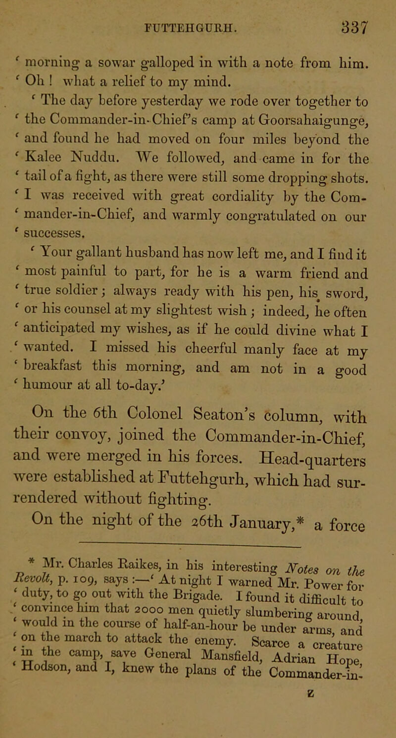 ^ morning a sowar galloped in with a note from him. ‘ Oh ! what a relief to my mind. ‘ The day before yesterday we rode over together to ‘ the Commander-in- Chief’s camp at Goorsahaigunge, ‘ and found he had moved on four miles beyond the ‘ Kalee Nuddu. We followed^ and came in for the ‘ tail of a fightj as there were still some dropping shots. ^ I was received with great cordiality by the Com- ‘ mander-in-Chief, and warmly congratulated on oui’ ' successes. ' Your gallant husband has now left me, and I find it ‘ most painful to part, for he is a warm friend and ^ true soldier; always ready with his pen, his sword,  or his counsel at my slightest wish ; indeed, he often ' anticipated my wishes, as if he could divine what I / wanted. I missed his cheerful manly face at my ‘ breakfast this morning, and am not in a good ‘ humour at all to-day.’ On the 6th Colonel Seaton’s column, with their convoy, joined the Commander-in-Chief, and were merged in his forces. Head-quarters were estahhshed at Futtehgurh, which had sur- rendered without fighting. On the night of the 36th January,* a force * Mr. Charles Raikes, in his interesting I^otes on the Iievolt, p. 109, says :—‘ At night I warned Mr Power for ‘ duty, to go out with the Brigade. I found it difficult to con^ancehlm that 2000 men quietly slumbering around ^ would in the course of half-an-hour be imder arms, and on the march to att^k the enemy. Scarce a creature ^ m the camp, save General Mansfield, Adrian Hope Hodson, and I, knew the plans of the Commander-ffi! z