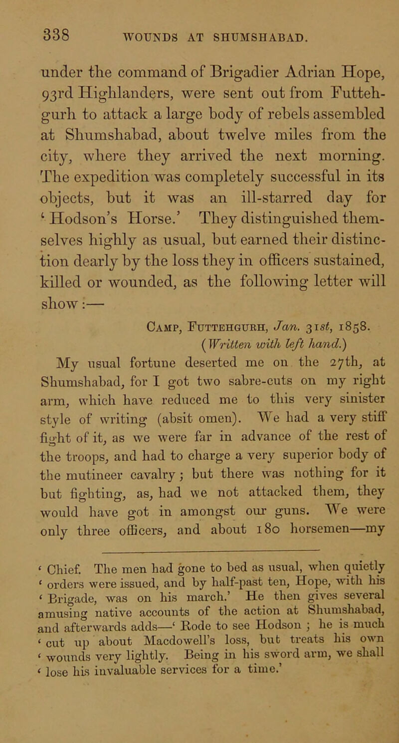 under tlie command of Brigadier Adrian Hope, 93rd Highlanders, were sent out from Futteh- gurh to attack a large body of rebels assembled at Shumsbabad, about twelve miles from the city, where they arrived the next morning. The expedition was completely successful in its objects, but it was an ill-starred day for ‘ Hodson’s Horse.’ They distinguished them- selves highly as usual, but earned their distinc- tion dearly by the loss they in officers sustained, killed or wounded, as the following letter will show:— Camp, Futtehgurh, Jan. 1858. ( Written with left hand.) My usual fortune deserted me on the 27th, at Shumsbabad, for I got two sabre-cuts on my right arm, which have reduced me to this very sinister style of writing (absit omen). We had a very stiff fight of it, as we were far in advance of the rest of the troops, and had to charge a very superior body of the mutineer cavalry; but there was nothing for it but fia'bting, as, had we not attacked them, they would have got in amongst our guns. We were only three officers, and about 180 horsemen—my ‘ Chief. The men had gone to bed as usual, when quietly ‘ orders were issued, and by half-past ten, Hope, with his ‘ Brigade, was on his march.’ He then gives several amusing native accounts of the action at Shumsbabad, and afterwards adds—‘ Bode to see Hodson ; he is much ‘ cut up about Macdowell’s loss, but treats his own ‘ wounds very lightly. Being in his sword arm, we shall < lose hLs invaluable services for a time.’