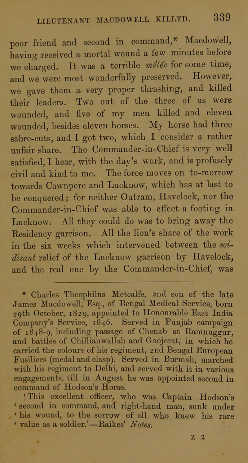 poor friend and second in command,* Macdowell, having received a mortal wound a few minutes befoie we charged. It was a terrible iffi6le6 for some time, and we were most wonderfully preserved. However, we gave them a very proper thrashing, and killed their leaders. Two out of the three of us were wounded, and five of my men killed and eleven wounded, besides eleven horses. My horse had three sabre-cuts, and I got two, which I consider a rather unfair share. The Commander-in-Chief is very well satisfied, I hear, with the day’s work, and is profusely civil and kind to me. The force moves on to-morrow towards Cawnpore and Lucknow, which has at last to be conquered; for neither Outram, Havelock, nor the Commander-in-Chief was able to effect a footing in Lucknow. All they could do was to bring away the Residency garrison. All the lion’s share of the work in the six weeks which intervened between the soi- disant relief of the Lucknow garrison by Havelock, and the real one by the Commander-in-Chief^ was * Chai’les Theophilus Metcalfe, 2nd son of the late James Macdowell, Esq., of Bengal Medical Service, bom 29th October, 1829, appointed to Honourable East India Company’s Service, 1846. Served in Punjab campaign of 1848-9, including passage of Chenab at Ramnuggur, and battles of Chillianwallah and Goojerat, in which he carried the colours of his regiment, 2nd Bengal European Fusiliers (medal and clasp). Served in Burmah, marched with his regiment to Delhi, and served with it in various engagements, till in August he was appointed second in command of Hodson’s Horse. ‘ This excellent officer, who was Captain Hodson’s ‘ second in command, and right-hand man, sunk under ‘ his wound, to the sorrow of all who knew his rare ‘ value as a soldier.’—Raikes’ Notes. Z 2