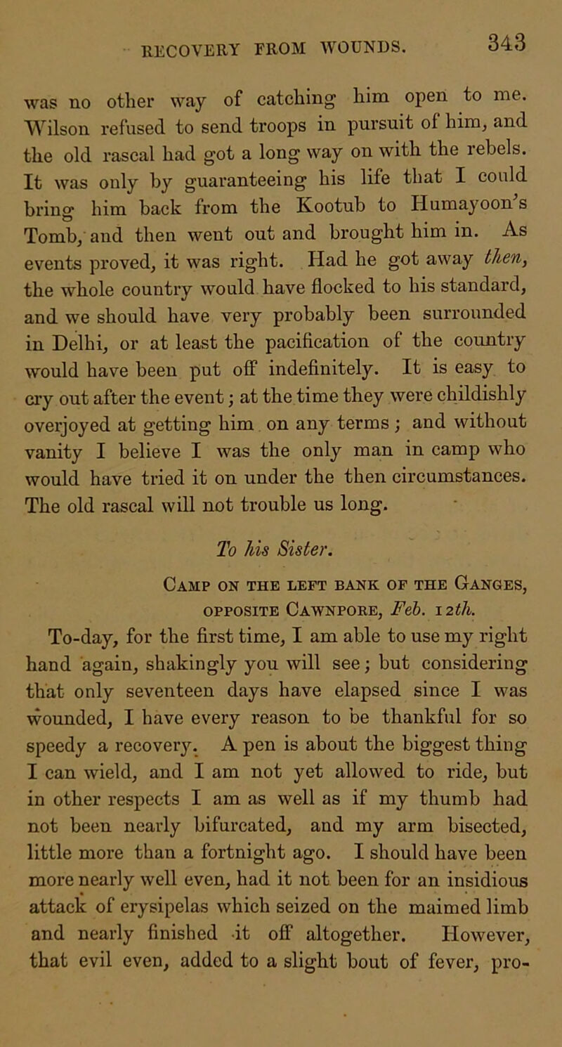 RECOVERY FROM WOUNDS. was no other way of catching him open to me. Wilson refused to send troops in pursuit of him, and the old rascal had got a long way on with the rebels. It was only by guaranteeing his life that I could brino' him back from the Kootub to Humayoon s Tomb, and then went out and brought him in. As events proved, it was right. Had he got away then, the whole country would have flocked to his standard, and we should have very probably been surrounded in Delhi, or at least the pacification of the country would have been put off indefinitely. It is easy to cry out after the event; at the time they were childishly overjoyed at getting him on any terms ; and without vanity I believe I was the only man in camp who would have tried it on under the then circumstances. The old rascal will not trouble us long. To his Sister. Camp on the left bank of the Ganges, OPPOSITE Cawnpore, Feb, 12th. To-day, for the first time, I am able to use my right hand again, shakingly you will see; but considering that only seventeen days have elapsed since I was wounded, I have every reason to be thankful for so speedy a recoverj^ A pen is about the biggest thing I can wield, and I am not yet allowed to ride, but in other respects I am as well as if my thumb had not been nearly bifurcated, and my arm bisected, little more than a fortnight ago. I should have been more nearly well even, had it not been for an insidious attack of erysipelas which seized on the maimed limb and nearly finished it off altogether. However, that evil even, added to a slight bout of fever, pro-