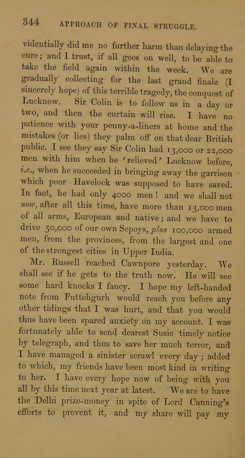 approach of final struggle. videntially did me no further harm than delaying the cure; and I trust, if all goes on well, to he able to take the field again within the week. We are gradually collecting for the last grand finale (I sincerely hope) of this terrible tragedy, the conquest of Lucknow. Sir Colin is to follow us in a day or two, and then the curtain will rise. I have no patience \vith your penny-a-liners at home and the mistakes (or lies) they palm off on that dear British public. I see they say Sir Colin had 13,000 or 22,000 men with him when he ' relieved' Lucknow before, i.e., when he succeeded in bringing away the garrison which poor Havelock was supposed to have saved. In fact, he had only 4000 men ! and we shall not now, after all this time, have more than 13,000 men of all arms, European and native; and we have to drive 50,000 of our own Sepoys, 100,000 armed men, from the provinces, from the largest and one of the strongest cities in Upper India. Mr. Bussell reached Cawnpore yesterday. We shall see if he gets to the truth now. He will see some hard knocks I fancy. I hope my left-handed note from Futtehgurh would reach you before any other tidings that I was hurt, and that you would thus have been spared anxiety on my account. I was fortunately able to send dearest Susie timely notice by telegraph, and thus to save her much terror, and I have managed a sinister scrawl every day ; added to which, my friends have been most kind in writinsr to her. I have every hope now of being with you all by this time next year at latest. We are to have the Delhi prize-money in spite of Lord Canning’s efforts to prevent it, and my share will pay my