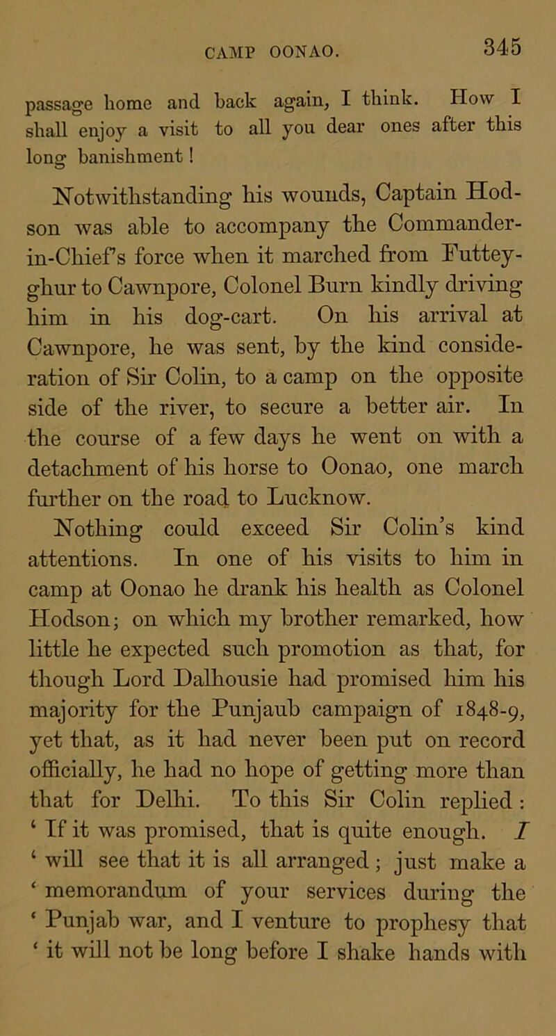 CAMP OONAO. passage home and back again, I think. How I shall enjoy a visit to all you dear ones after this Iona: banishment! Notwithstanding his wounds, Captain Hod- son Avas able to accompany the Commander- in-Chief s force when it marched from Futtey- ghnr to Cawnpore, Colonel Burn kindly driving him in his dog-cart. On his arrival at Cawnpore, he was sent, by the kind conside- ration of Sir Colin, to a camp on the opposite side of the river, to secure a better air. In the course of a few days he went on with a detachment of his horse to Oonao, one march fni’ther on the road to Lucknow. Nothing could exceed Sir Colin’s kind attentions. In one of his visits to him in camp at Oonao he drank his health as Colonel Hodson; on which my brother remarked, how little he expected such promotion as that, for though Lord Dalhousie had promised him his majority for the Punjauh campaign of 1848-9, yet that, as it had never been put on record officially, he had no hope of getting more than that for Delhi. To this Sir Colin replied : ‘ If it was promised, that is quite enough. I ‘ will see that it is all arranged ; just make a ‘ memorandum of your services during the ‘ Punjab war, and I venture to prophesy that ‘ it will not be long before I shake hands with