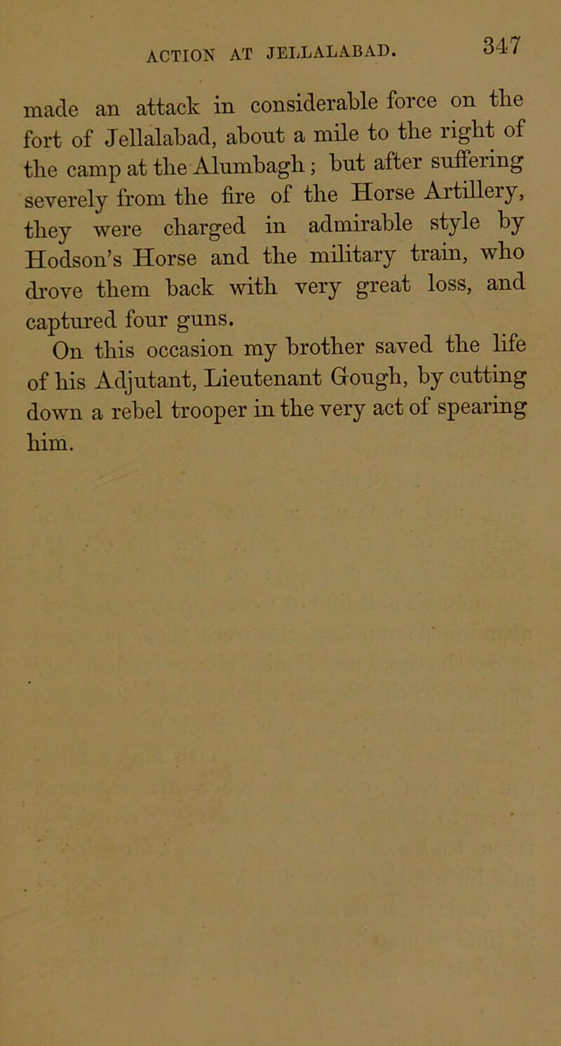 made an attack in considerable force on tbe fort of Jellalabad, about a mile to the right of the camp at the Alumbagh; but after suffering severely from the fire of the Horse Artillery, they were charged in admirable style by Hodson’s Horse and the military train, who di’ove them back with very great loss, and captured four guns. On this occasion my brother saved the life of his Adjutant, Lieutenant Gough, by cutting down a rebel trooper in the very act of spearing him.