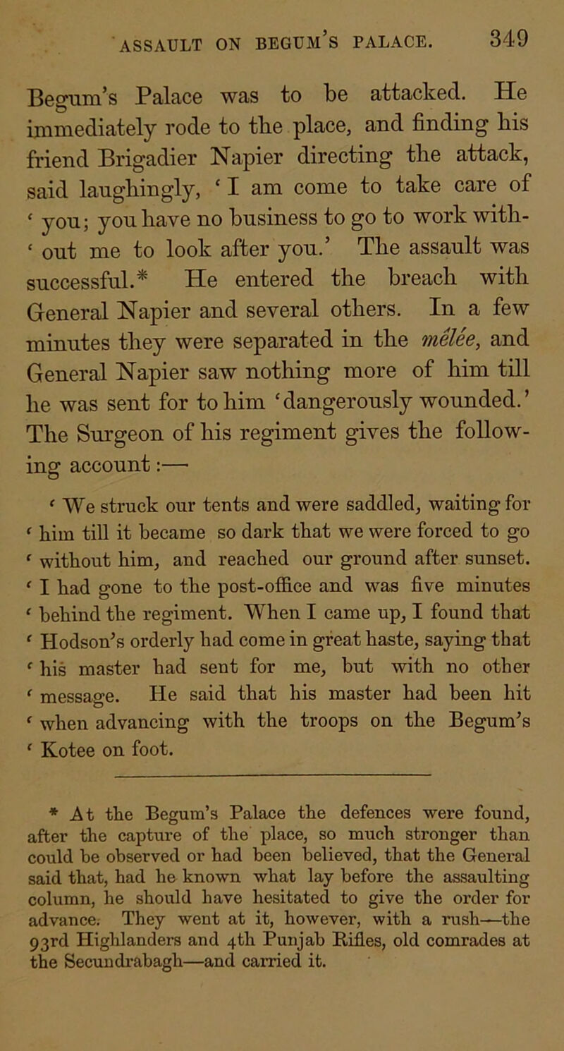 Bcgum^s PaltiCG was to be attacked. He immediately rode to the place, and finding his friend Brigadier Napier directing the attack, said laughingly, ‘ I am come to take care of ‘ you; you have no business to go to work with- ‘ out me to look after you.’ The assault was successful.* He entered the breach with General Napier and several others. In a few minutes they were separated in the melee, and General Napier saw nothing more of him till he was sent for to him ‘dangerously wounded.’ The Surgeon of his regiment gives the follow- ing account:— ' We struck our tents and were saddled, waiting for ‘ kirn till it became so dark that we were forced to go ‘ without him, and reached our ground after sunset. ‘ I had gone to the post-office and was five minutes ‘ behind the regiment. When I came up, I found that ‘ Hodson’s orderly had come in great haste, saying that ‘ his master had sent for me, but with no other ‘ message. He said that his master had been hit ‘ when advancing with the troops on the Begum’s ‘ Kotee on foot. * At the Begum’s Palace the defences were found, after the capture of the place, so much stronger than could he observed or had been believed, that the General said that, had he known what lay before the assaulting column, he should have hesitated to give the order for advance; They went at it, however, with a rush—the 93rd Highlanders and 4th Punjab Rifles, old comrades at the Secundrabagh—and carried it.