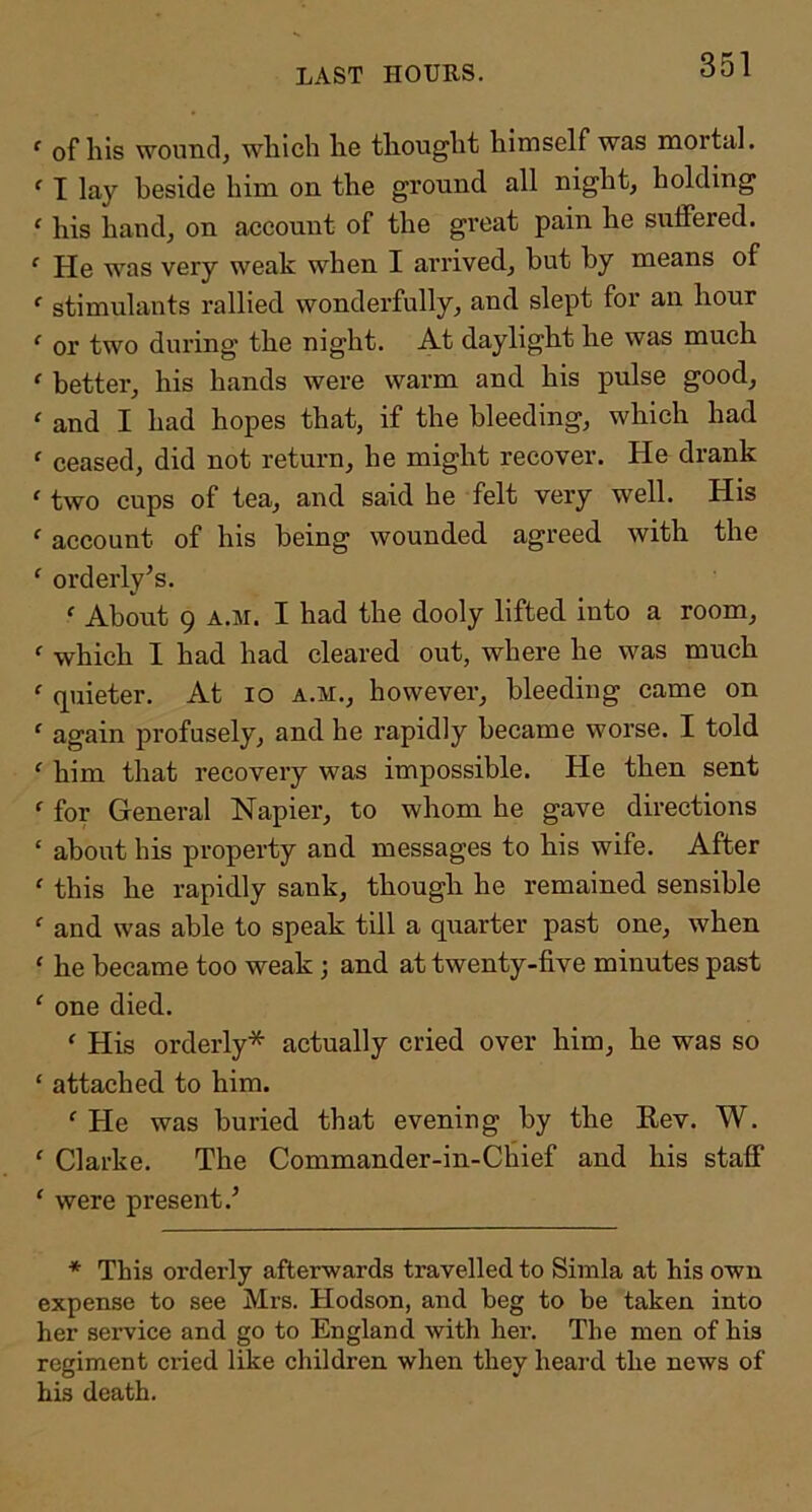 LAST HOURS. ‘ of liis wound, wliicli lie thouglit himself was mortal. ^ I lay beside him on the ground all night, holding ‘ his hand, on account of the great pain he suffered. ‘ He was very weak when I arrived, but by means of ‘ stimulants rallied wonderfully, and slept for an hour ^ or two during the night. At daylight he was much ‘ better, his hands were warm and his pulse good,  and I had hopes that, if the bleeding, which had ' ceased, did not return, he might recover. He drank ' two cups of tea, and said he felt very well. His ‘ account of his being wounded agreed with the ‘ orderly’s. ‘ About 9 A.M. I had the dooly lifted into a room, ^ which I had had cleared out, where he was much ‘ quieter. At lo a.m., however, bleeding came on ‘ again profusely, and he rapidly became worse. I told ' him that recovery was impossible. He then sent ‘ for General Napier, to whom he gave directions ‘ about his property and messages to his wife. After ' this he rapidly sank, though he remained sensible ^ and was able to speak till a quarter past one, when ‘ he became too weak; and at twenty-five minutes past ‘ one died. ‘ His orderly* actually cried over him, he was so ‘ attached to him. ‘ He was buried that evening by the Eev. W. ' Clarke. The Commander-in-Chief and his staff ' were present.’ * This orderly afterwards travelled to Simla at his own expense to see Mrs. Hodson, and beg to be taken into her service and go to England with her. The men of his regiment cried like children when they heard the news of his death.