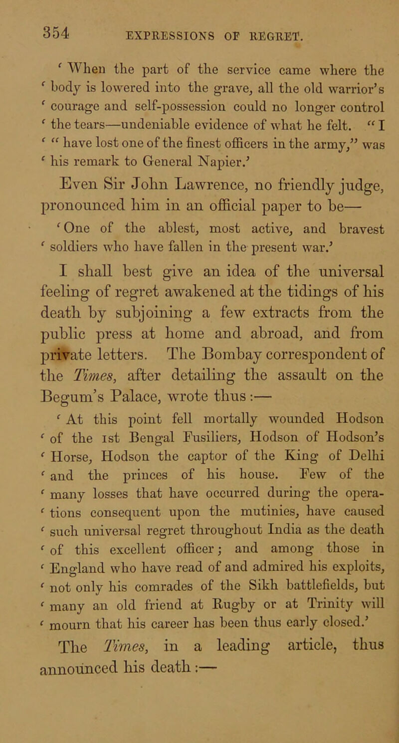 ‘ When the part of the service came where the ‘ body is lowered into the grave, all the old warrior’s ‘ courage and self-possession could no longer control ' the tears—undeniable evidence of what he felt. “ I ^ have lost one of the finest officers in the army/’ was ‘ his remark to General Napier.’ Even Sir Jolin Lawrence, no friendly judge, pronounced him in an oflScial paper to he— ‘ One of the ablest, most active, and bravest ‘ soldiers who have fallen in the present war.’ I shall best give an idea of the universal feeling of regret awakened at the tidings of his death by subjoining a few extracts from the public press at home and abroad, and from private letters. The Bombay correspondent of the Times, after detailing the assault on the Begum’s Palace, wrote thus :— ‘ At this point fell mortally wounded Hudson ‘ of the 1st Bengal Fusiliers, Hudson of Hodson’s ‘ Horse, Hudson the captor of the King of Delhi ‘ and the princes of his house. Few of the ‘ many losses that have occurred during the opera- ‘ tions consequent upon the mutinies, have caused ' such universal regret throughout India as the death ‘ of this excellent officer; and among those in ' England who have read of and admired his exploits, ' not only his comrades of the Sikh battlefields, but  many an old friend at Bugby or at Trinity will ' mourn that his career has been thus early closed.’ The Times, in a leading article, thus announced his death:—