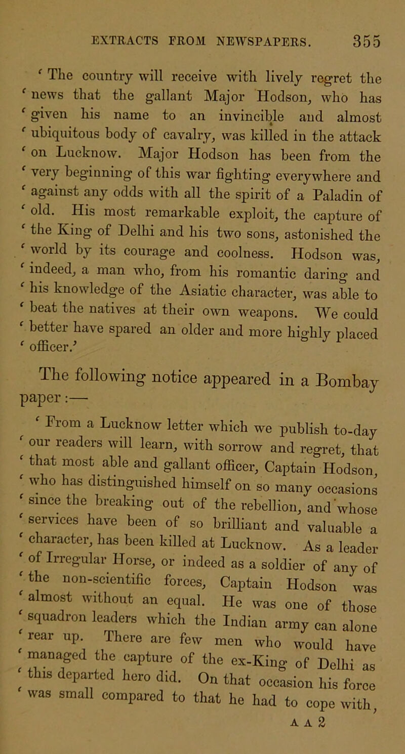 ' The country will receive with lively regret the ‘ news that the gallant Major Plodson, who has ‘ given his name to an invincible and almost *' ubiquitous body of cavalry, was killed in the attack ‘ on Lucknow. Major Hodson has been fi’om the ' very beginning of this war fighting everywhere and ‘ against any odds with all the spirit of a Paladin of old. His most remarkable exploit, the capture of  the King of Delhi and bis two sons, astonished the woild by its courage and coolness. Hodson was, ‘ indeed, a man who, from his romantic daring and his knowledge of the Asiatic character, was able to beat the natives at their own weapons. We could ‘ better have spared an older and more highly placed ‘ officer.^ The following notice appeared in a Bombay paper:— ' From a Lucknow letter which we publish to-day our readers will learn, with sorrow and regret, that ‘ that most able and gallant ofiicer. Captain Hodson ' who has distinguished himself on so many occasions ' since the breaking out of the rebellion, and whose ' services have been of so brilliant and valuable a character, has been killed at Lucknow. As a leader ' of In-egular Horse, or indeed as a soldier of any of 'the non-scientific forces. Captain Hodson was ' almost without an equal. He was one of those ' squadron leaders which the Indian army can alone ^ rear up There are few men who would have managed the capture of the ex-King of Delhi as ' this departed hero did. On that occasion his force was small compared to that he had to cope with, A A 2