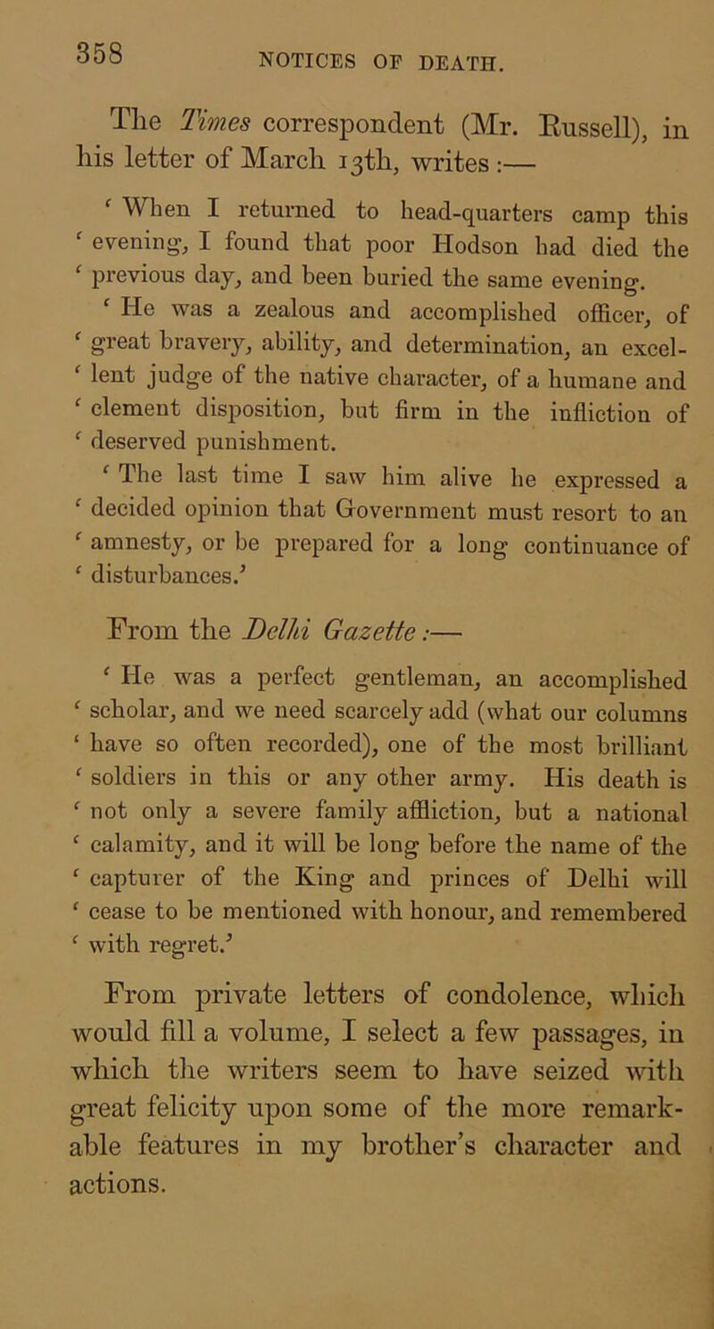 The Times correspondent (Mr. Eussell), in his letter of March 13th, writes :— ' When I returned to head-quarters camp this  evening, I found that poor Hodson had died the ‘ previous day, and been buried the same evening. ' He was a zealous and accomplished officer, of ' great bravery, ability, and determination, an excel- ‘ lent judge of the native character, of a humane and ' clement disposition, but firm in the infliction of ‘ deserved punishment. ‘ The last time I saw him alive he expressed a ' decided opinion that Government must resort to an ‘ amnesty, or be prepared for a long continuance of ' disturbances.’ From the Bellti Gazette:— ' He was a perfect gentleman, an accomplished ‘ scholar, and we need scarcely add (what our columns ‘ have so often recorded), one of the most brilliant ' soldiers in this or any other army. His death is ^ not only a severe family affliction, but a national ' calamity, and it will be long before the name of the ' capturer of the King and princes of Delhi will ‘ cease to be mentioned with honour, and remembered ^ with regret.’ From private letters of condolence, which would fill a volume, I select a few passages, in which tlie writers seem to have seized with great felicity upon some of the more remark- able features in my brother’s character and actions.