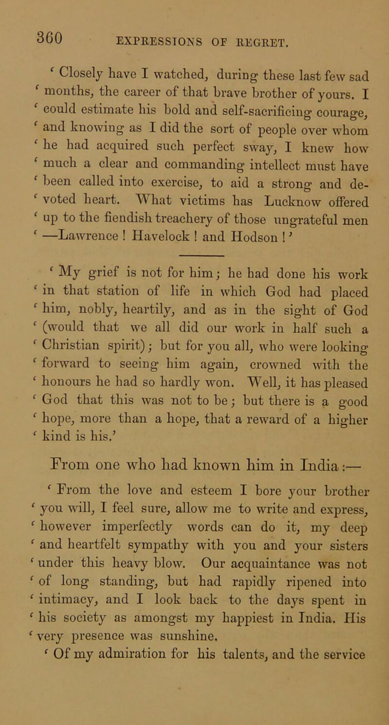 3G0 ^ Closely have I watched, during these last few sad '■ mouths, the career of that brave brother of yours. I could estimate his bold and self-sacrificing courage, and knowing as I did the sort of people over whom ' he had acquired such perfect sway, I knew how ^ much a clear and commanding intellect must have ' been called into exercise, to aid a strong and de- ‘ voted heart. What victims has Lucknow offered ‘ up to the fiendish treachery of those ungrateful men ‘ —Lawrence ! Havelock ! and Hodson ! ’ ‘ My grief is not for him; he had done his work ‘ in that station of life in which God had placed ' him, nobly, heartily, and as in the sight of God ‘ (would that we all did our work in half such a ‘ Christian spirit); but for you all, who were looking ' forward to seeing him again, crowned with the ‘ honours he had so hardly won. Well, it has jfieased God that this was not to be; but there is a good hope, more than a hope, that a reward of a higher ‘ kind is his.’ From one who had known him in India:— ' From the love and esteem I bore your brother ‘ you will, I feel sure, allow me to write and express, ‘ however imperfectly words can do it, my deep ^ and heartfelt sympathy with you and your sisters ‘ under this heavy blow. Our acquaintance was not ^ of long standing, but had rapidly ripened into ' intimacy, and I look back to the days spent in ^ his society as amongst my happiest in India. His ‘ very presence was sunshine. ^ Of my admiration for his talents, and the service