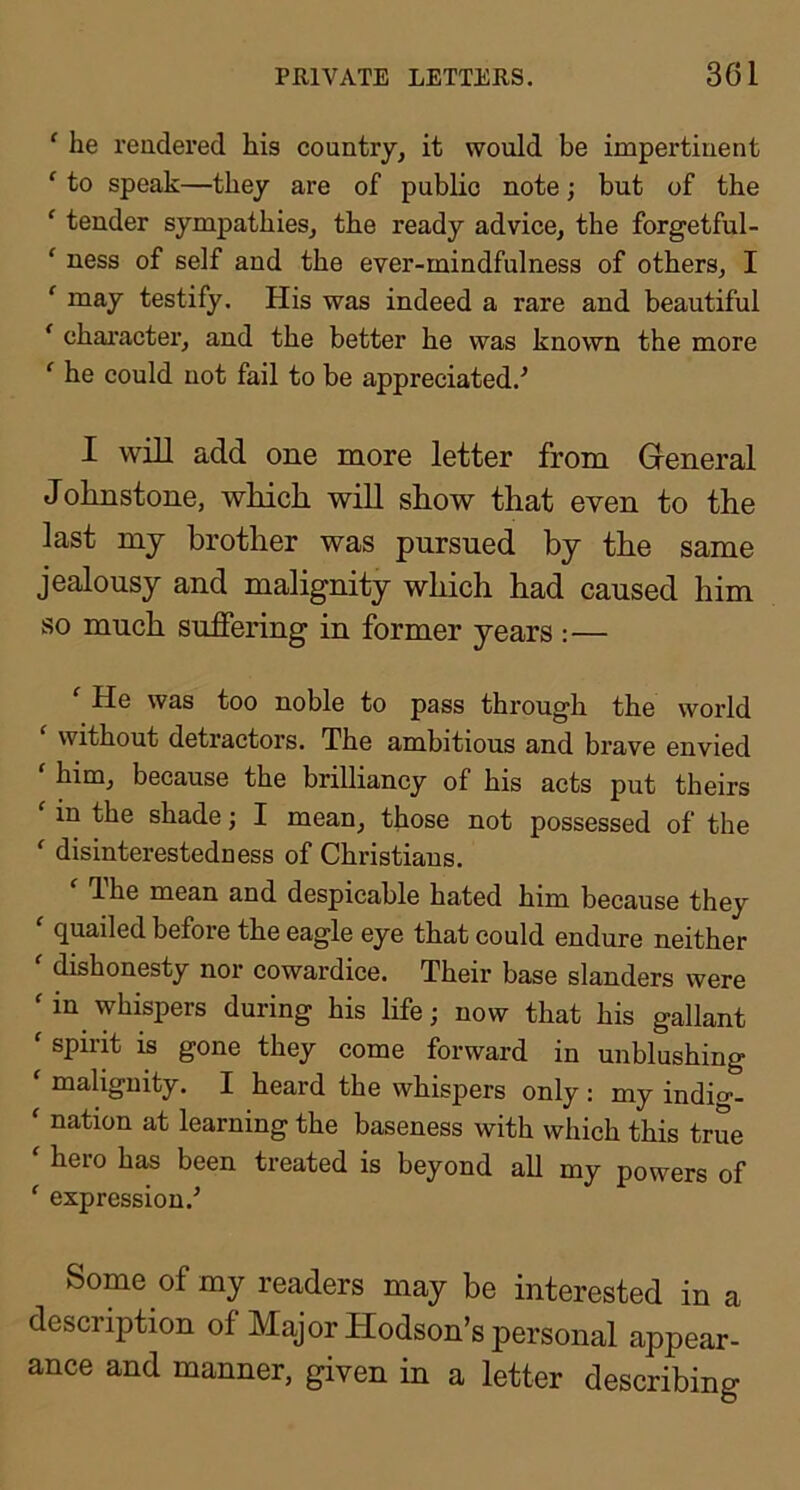 ‘ he reudered his country, it would be impertinent ‘ to speak—they are of public note; but of the ‘ tender sympathies, the ready advice, the forgetful- ‘ ness of self and the ever-mindfulness of others, I ' may testify. His was indeed a rare and beautiful * chai’acter, and the better he was known the more ^ he could not fail to be appreciated.^ I will add one more letter from General Johnstone, which will show that even to the last mj brother was pursued by the same jealousy and malignity which had caused him so much suffering in former years :— He was too noble to pass through the world ‘ without detractors. The ambitious and brave envied ' him, because the brilliancy of his acts put theirs ' in the shade; I mean, those not possessed of the *■ disinterestedness of Christians. dhe mean and despicable hated him because they quailed before the eagle eye that could endure neither dishonesty nor cowardice. Their base slanders were ' in whispers during his life; now that his gallant ' spirit is gone they come forward in unblushing ‘ malignity. I heard the whispers only : my indio-- ' nation at learning the baseness with which this true ^ hero has been treated is beyond all my powers of ‘ expression.^ Some of my readers may be interested in a description of Major Hodson’s personal appear- ance and manner, given in a letter describing