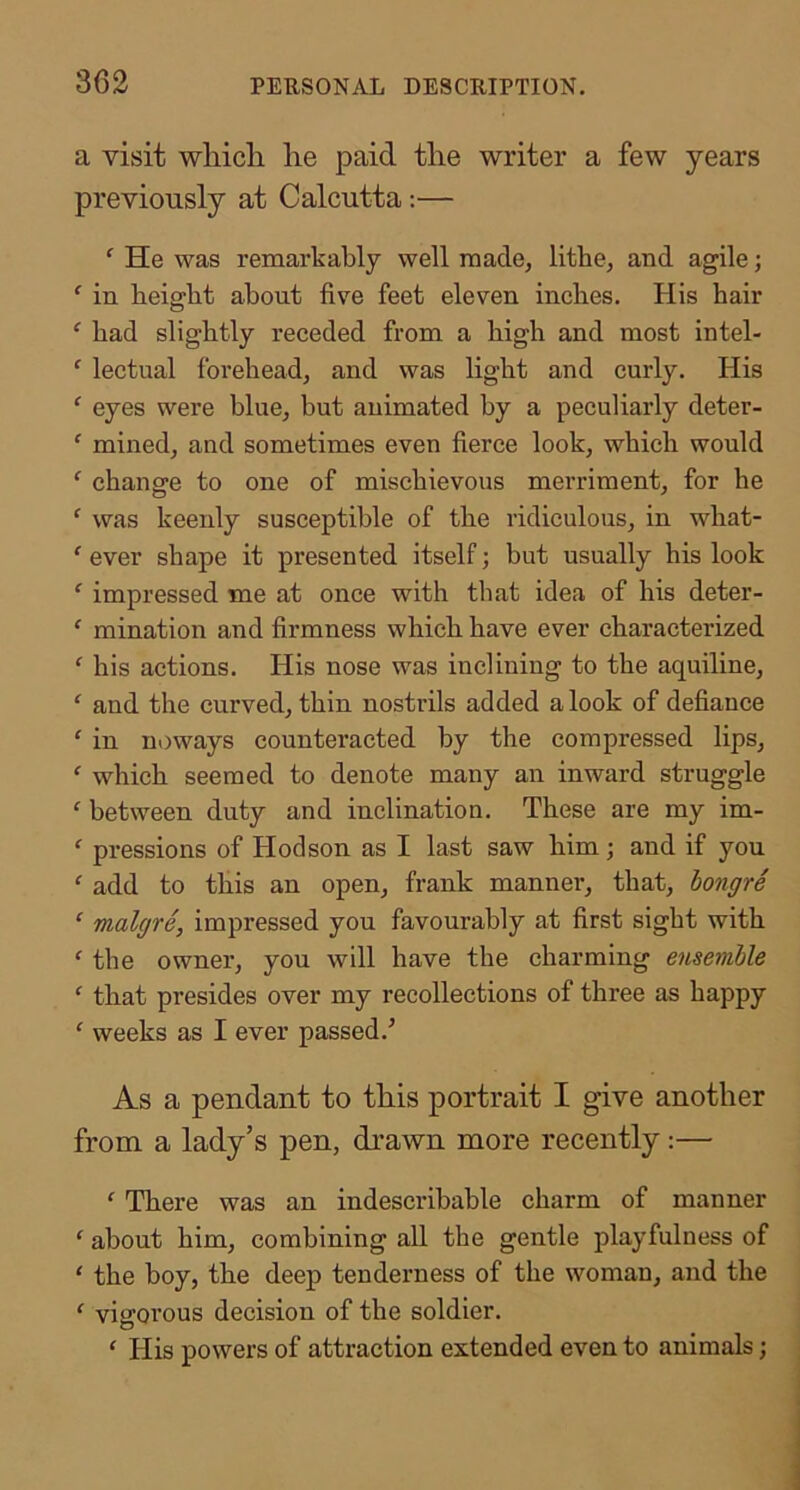 a visit wliicli lie paid the writer a few years previously at Calcutta:— ‘ He was remarkably well made, lithe, and agile; ^ in height about five feet eleven inches. His hair ^ had slightly receded from a high and most intel- ' lectual forehead, and was light and curly. His ‘ eyes were blue, but animated by a peculiarly deter- ‘ mined, and sometimes even fierce look, which would ‘ change to one of mischievous merriment, for he ‘ was keenly susceptible of the ridiculous, in what- ‘ ever shape it presented itself; but usually his look ‘ impressed me at once with that idea of his deter- ‘ mination and firmness which have ever characterized ‘ his actions. His nose was inclining to the aquiline, ‘ and the curved, thin nostrils added a look of defiance ' in noways counteracted by the compressed lips, ‘ which seemed to denote many an inward struggle ^ between duty and inclination. These are my im- ^ pressions of Hodson as I last saw him; and if you ^ add to this an open, frank manner, that, hongre ‘ malgre, impressed you favourably at first sight with ‘ the owner, you will have the charming ensemlle ‘ that presides over my recollections of three as happy ' weeks as I ever passed.’ As a pendant to this portrait I give another from a lady’s pen, di’awn more recently:— ' There was an indescribable charm of manner ‘ about him, combining all the gentle playfulness of ‘ the boy, the deep tenderness of the woman, and the ‘ vigorous decision of the soldier. ' His powers of attraction extended even to animals;