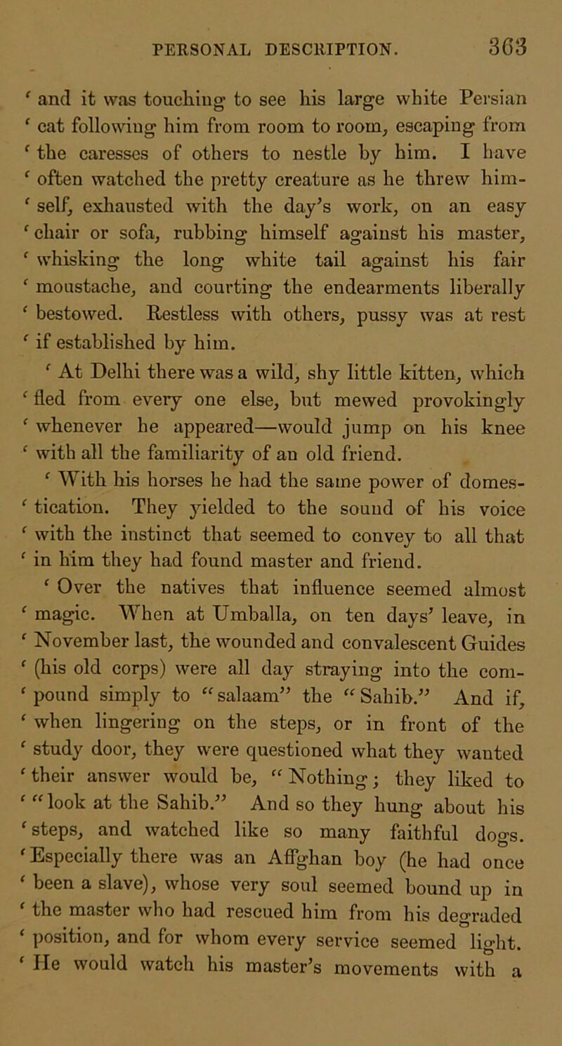 ‘ and it was touching to see his large white Persian ‘ cat following him from room to room, escaping from ‘ the caresses of others to nestle by him. I have ‘ often watched the pretty creature as he threw him- ‘ self, exliausted with the day’s work, on an easy ‘ chair or sofa, rubbing himself against his master, ‘ whisking the long white tail against his fair ‘ moustache, and courting the endearments liberally ‘ bestowed. Restless with others, pussy was at rest ‘ if established by him. At Delhi there was a wild, shy little kitten, which ‘ fled from every one else, but mewed provokingly ^ whenever he appeared—would jump on his knee ‘ with all the familiarity of an old friend. ‘ With his horses he had the same power of domes- ‘ tication. They yielded to the sound of his voice ‘ with the instinct that seemed to convey to all that ‘ in him they had found master and friend. ‘ Over the natives that influence seemed almost ‘ magic. When at Umballa, on ten days’ leave, in ' November last, the wounded and convalescent Guides ^ (his old corps) were all day straying into the com- ‘ pound simply to “ salaam” the Sahib.” And if, ‘ when lingering on the steps, or in front of the ‘ study door, they were questioned what they wanted 'their answer would be, Nothing; they liked to ' look at the Sahib.” And so they hung about his 'steps, and watched like so many faithful dogs. ' Especially there was an AflTghan boy (he had once ' been a slave), whose very soul seemed bound up in the master who had rescued him from his degraded ' position, and for whom every service seemed light. ' He would watch his master’s movements with a