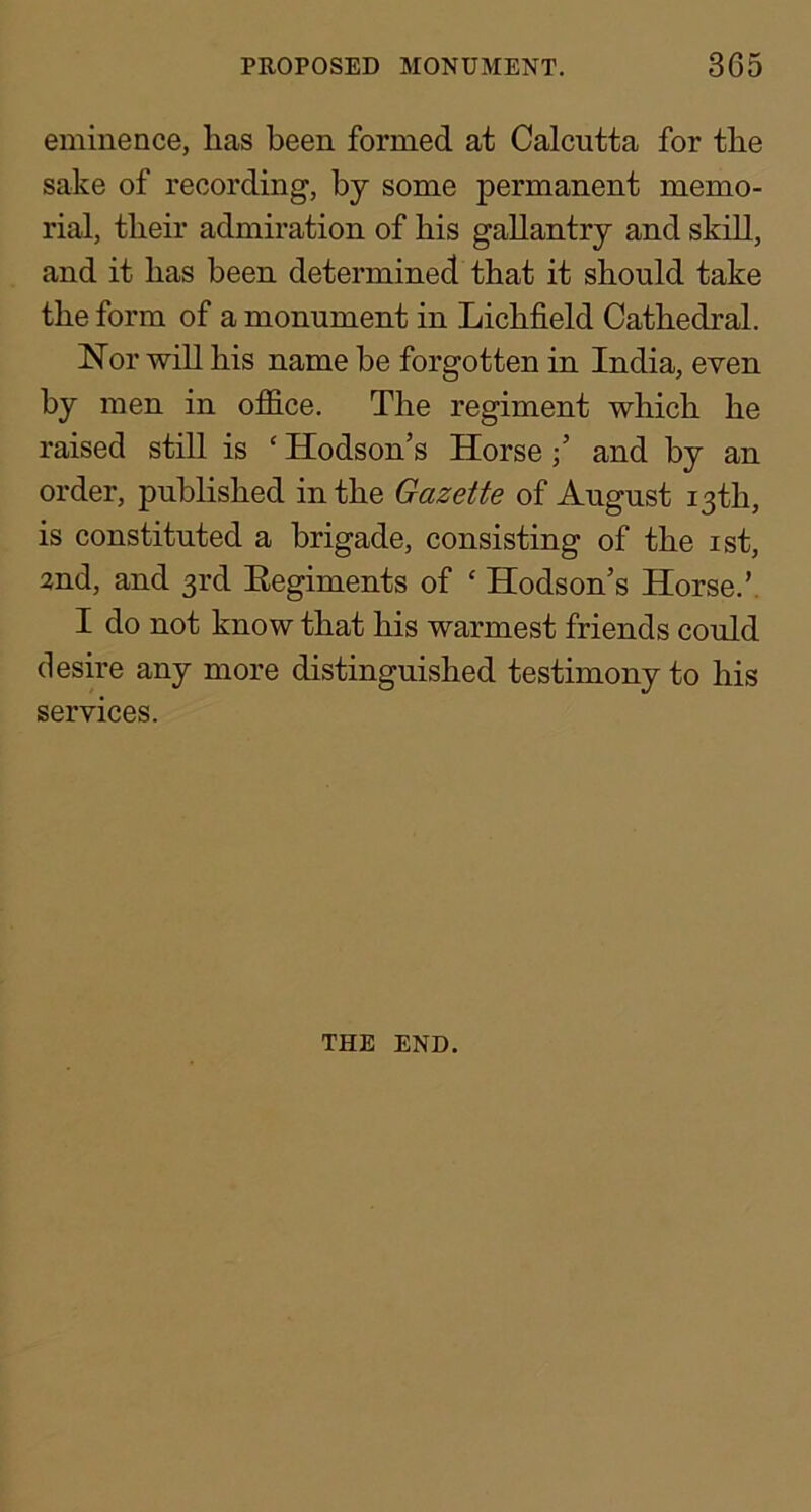 eminence, has been formed at Calcutta for the sake of recording, by some permanent memo- rial, their admiration of his gallantry and skiU, and it has been determined that it should take the form of a monument in Lichfield Cathedral. Nor wiU his name he forgotten in India, even by men in of&ce. The regiment which he raised still is ‘ Hodson’s Horseand by an order, published in the Gazette of August 13th, is constituted a brigade, consisting of the ist, 2nd, and 3rd Eegiments of ‘ Hodson’s Horse.’, I do not know that his warmest friends could desire any more distinguished testimony to his services. THE END.