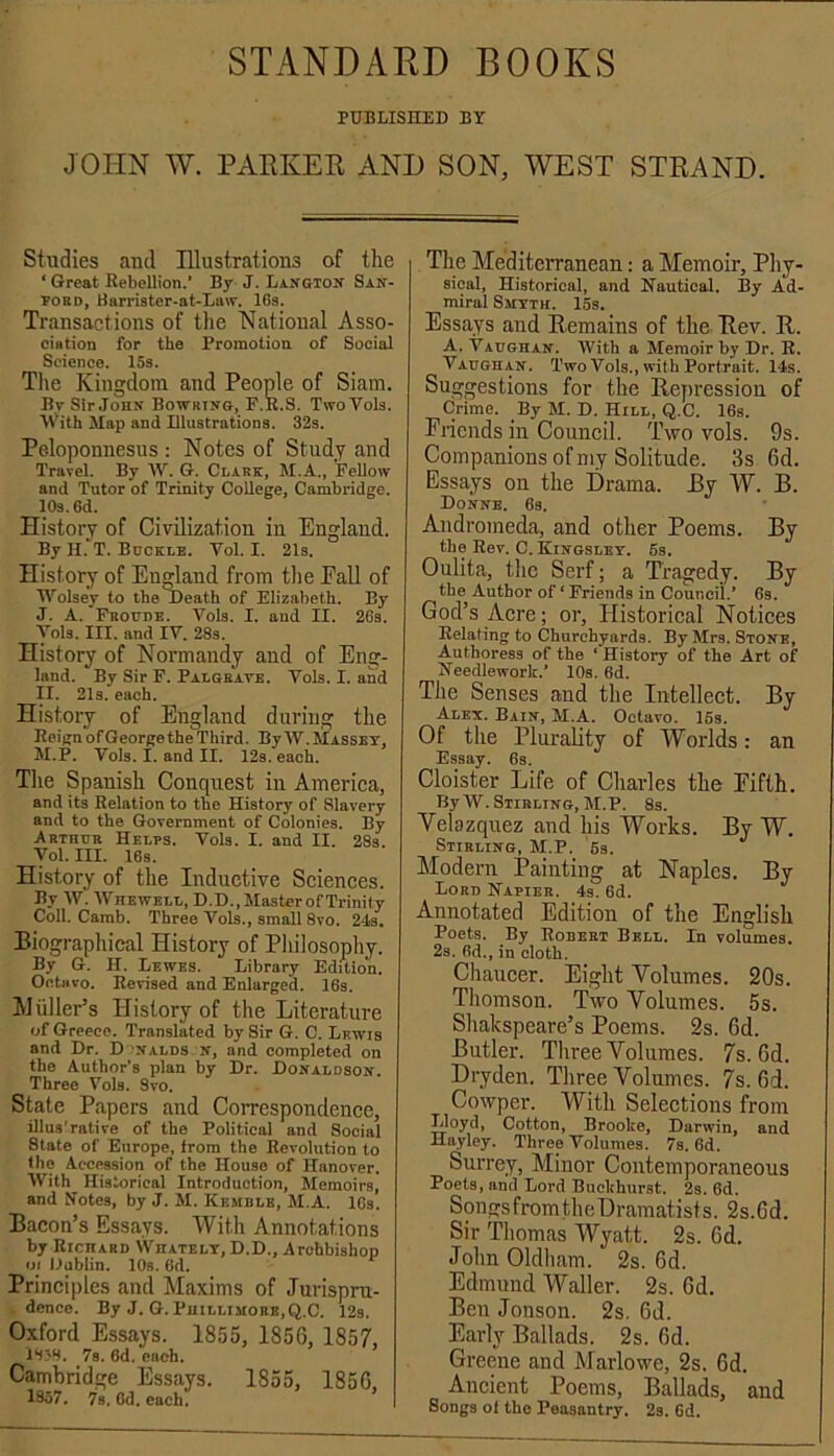 STANDARD BOOKS PUBLISHED BY JOHN W. PAEKER AND SON, WEST STRAND. Studies and Illustrations of the ‘ Great Rebellion.’ By J. Langton San- ford, Barrister-at-Law. 16s. Transactions of the National Asso- ciation for the Promotion of Social Science. 15s. The Kingdom and People of Siam. By Sir.John Bowrtno, F.R.S. TwoVola. tVith Map and Uluatrations. 32s. Peloponnesus : Notes of Study and Travel. By W. G. Clark, M.A., Fellow and Tutor of Trinity College, Cambridge. lOs. 6d. History of Civilization in England. By H. T. Buckle. Vol. I. 21s. History of England from the EaU of Wolsey to the Death of Elizabeth. By J. A. Froudb. Vols. I. and II. 26s. Tola. III. and IV. 28s. History of Normandy and of Eng- land. By Sir F. Palgrate. Vols. I. and II. 21a. each. History of England daring the Reign of George the Third. By IV. Massey, JI.P. Vols. I. and II. 12s. each. Tlie Spanish Conquest in America, and its Relation to the History of Slavery and to the Government of Colonies. By Arthur Helps. Vols. I. and II. 28s. Vol. III. 16s. History of the Induetive Sciences. By W. Whewkll, D.D.,MasterofTrinity Coll. Camb. Three Vols., small 8vo. 24s. Biographical History of Philosophy. By G. H, Lewbs. Library Edition. OctHvo. Revised and Enlarged. 16s. hJtiller’s History of the Literature of Greece. Translated by Sir G. C. Lewis and Dr. D nalds n, and completed on the Author’s plan by Dr. Donaldson. Three Vols. Svo. State Papers and Correspondence, illus'rative of the Political and Social State of Europe, from the Revolution to the Accession of the House of Hanover. With Historical Introduction, Memoirs, and Notes, by J. M. Kemble, M.A. ICs. Bacon’s Essays. With Annotations by Richard Whatbly, D.D., Archbishop oi Dublin. 10s. 6d. Principles and Maxims of Jurispru- dence. By J. G.Phillimore,Q.C. 12s. Oxford Essays. 1855, 1856, 1857, 1838. 7s. 6d. each. Cambridge Essays. 1855, 1856, 1857. 7s. 6d. each. The Mediterranean: a Memoir, Phy- sical, Historical, and Hautical. By Ad- miral Smyth. 15s. Essays and Remains of the Rev. R. A. Vaughan. With a Memoir by Dr. R. Vaughan. Two Vols., wit h Portrait. 14s. Suggestions for the Rejiression of Crime. By M. D. Hill, Q.C. 16s. Friends in Council. Two vols. 9s. Companions of my Solitude. 3s 6d. Essays on the Drama. By W. B. Donne. 6s. Andromeda, and other Poems. By the Rev. C. Kingsley. 6s. Oulita, the Serf; a Tragedy. By the Author of ‘ Friends in Council.* 6s. God’s Acre; or, Historical Notices Relating to Churchyards. By Mrs. Stone, Authoress of the ‘ History of the Art of Needlework.* 10s. 6d. The Senses and the Intellect. By Alex. Bain, M.A. Octavo. 15s. Of the Plurality of Worlds; an Essay. 6s. Cloister Life of Charles the Fifth. By W. Stirling, M.P. 8s. Velazquez and his Works. By W. Stirling, M.P. 6s. Modern Painting at Naples. By Lord Hapier. 4s. 6d. Annotated Edition of the English Poets. By Robeet Bell. Xn volumes. 2s. 6d., in cloth. Cliaucer. Eight Volumes. 20s. Tliomson. Two Volumes. 5s. Shakspeare’s Poems. 2s. 6d. Butler. Three Volumes. 7s. 6d. Dryden. Three Volumes. 7s. 6d. Cowper. With Selections from Lloyd, Cotton, Brooke, Darwin, and Hayley. Three Volumes. 7s. 6d. Surrey, Minor Contemporaneous Poets, and Lord Buekhurst. 2s. 6d. SongsfromtheDramatists. 2s.6d. Sir Thomas Wyatt. 2s. 6d. John Oldham. 2s. 6d. Edmund Waller. 2s. 6d. BenJonson. 2s. 6d. Early Ballads. 2s. 6d. Greene and Marlowe, 2s. 6d. Ancient Poems, Ballads, and Songs of the Peasantry. 2s. 6d.