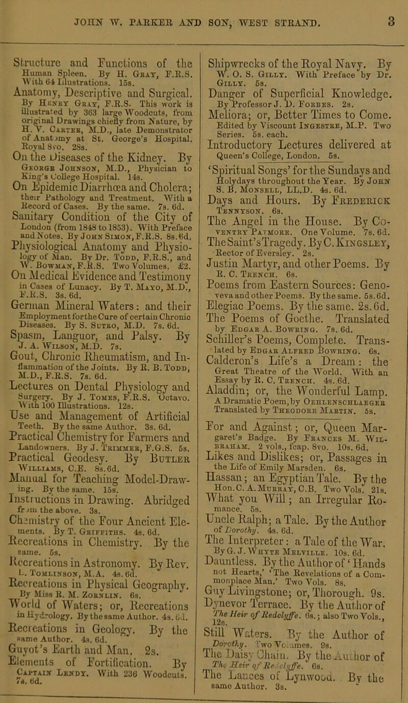 Structure and functions of the Human Spleen. By H. Gkat, E.E.S. AVith 6-1 Illustrations. 15s. Anatomy, Descriptive and Surgical. By Hunky Gray, E.E.S. This work is illustrated by 383 large Woodcuts, from orimnal Drawings chiefly from Nature, by H. V. Cahtee, M.D., late Demonstrator of Anatomy at St. George’s Hospital. Eoyal 8vo. 28s. On tlie diseases of the Kidney. By George Johnson, M.D., Phj'sician to King's College Hospital. Ids. On Epidemic Diarrhoea and Cholera; their Pathology and Treatment. With a Eecord of Cases. By the same. 7s. 8d. Sanitary Condition of the City of London (from 1848 to 1853). With Preface andNotes. By JohnSiiion,F.E.S. Ss.tid. Pliysiologicai Anatomy and Physio- loCT of Man. By Dr. Tonn, E.E.S., and W. Bowman, E.E.S. Two Volumes. £2. On Medical Evidence and Testimony in Cases of Lunacy. By T. Mayo, M.D., E.E.S. 3s. 6d. German Mineral Waters: and their Employment forthe Cure of certain Chrome Diseases. By S. Suieo, M.D. 7s. 6d. Spasm, Languor, and Palsy. By J. A. Wilson, M.D. 7s. Gout, Chronic Blieumatism, and In- flammation of the Joints. By E. B. Todd, M.D., E.E.S. 7s. 6d. Lectures on Dental Physiology and Surgery. By J. Tomes, E.E.S. Octavo. AVitn 100 Illustrations. 12s. Use and Management of Artificial Teeth. By the same Author. 3s. 6d. Practical Chemistry for Banners and Landowners. By J. Trimmer, E.G.S. 6s. Practical Geodesy. By Butlee Williams, C.E. 8s. 6d. Manual for Teaching Model-Draw- ing. B^ the same. 15s. Instructions in Drawing. Abridged frjm the above. 3s. Chemistry of the Pour Ancient Ele- ments. _ By T. Griffiths. 4s. 6d. Itccreations in Cliemistry. By the same. 6s. Kecreations in Astronomy. By Rev. I-. Tomlinson, M.A. 4s. 6d. Recreations in Physical Geography. By Miss E. M. Zornlin. 6s. World of Waters; or. Recreations inHydrology. By the same Author. 4s. 8d. Recieations in Geology. By tlie same Author. 4s. 6d. Guyot’s Earth and Man. 2s. Elements of Portification. By Captain Lendy. With 236 Woodcuts 7s. 8d. Shipwrecks of the Royal Navy. By \V. O. S. Gilly. With Preface by Dr. Gilly. 6s. Danger of Superficial Knowledge. By Professor J. D. Eorbes. 2s. Meiiora; or. Better Times to Come. Edited by Viscount Ingestee, M.P. Two Series. 6s. each. Introductory Lectures delivered at Queen’s College, London. 6s. ‘Spiritual Songs’ forthe Sundays and Holydays throughout the Year. By John S. B. Monsell, LL.D. 4s. 6d. Days and Hours. By Peedeeick Tennyson. 6s. The Angel in the House. By Co- ventry Patmore. One Volume. 7s. 6d. Tlie Saint’sTragedy. By C. Kingsley, Eector of Eversley. 2s. Justin Martyr, and other Poems. By E. C. Trench. 6s. Poems from Eastern Sources: Geno- veva and other Poems. Bythesame. 6s.6d. Elegiac Poems. By the same. 2s. (id. Tlie Poems of Goethe. Translated by Edgar A. Bowring. 7s. 6d. Schiller’s Poems, Complete. Trans- lated by Edgar Alfred Bowring. 6s. Calderon’s Life’s a Dream: the Great Theatre of the World. With an Essay by E. C. Trench. 4s. 6d. Aladdin; or, the Wonderful Lamp. A Dramatic Poem,by Oehlenschlaeger Translated by Theodore Martin. Ss. Por and Against; or. Queen Mar- garet’s Badge. By Frances M. AVil- BRAHAM. 2 vols., leap. 8vo. lOs. 6d. Likes and Dislikes; or. Passages in the Life of Emily Marsden. 6s. Hassan; an Egyptian Tale. By the Hon. C. A. Murray, C.B. Two Vols. 21s. What you Will; an Irregular Ro- mance. 6s. Uncle Ralph; a Tale. By the Author ot Dorothy. 4s. 6d. Tlie Interpreter: a Tale of the War. ByG.J. Whyte Melville. 10s. 6d. Dauntless. By the Author of ‘ Hands not Hearts/ ‘ The Revelations of a Com- monplace Man.* Two Vols. 8s. Guy Livingstone; or, Thorough. 9s. Dynevor Terrace. By tlie Author of The Heir of Redcluffe. Gs.; also Two Vols., 12e. Still Waters. By the Author of Dorothy. VwoVo.umes. 9s. Tlie X)ciisy Chctiii. 15y tlie^iAUiiior of Thi, Heir qt' Rp clyffe. 6s. The Lances of Lynwood. By the same Author. 3s.
