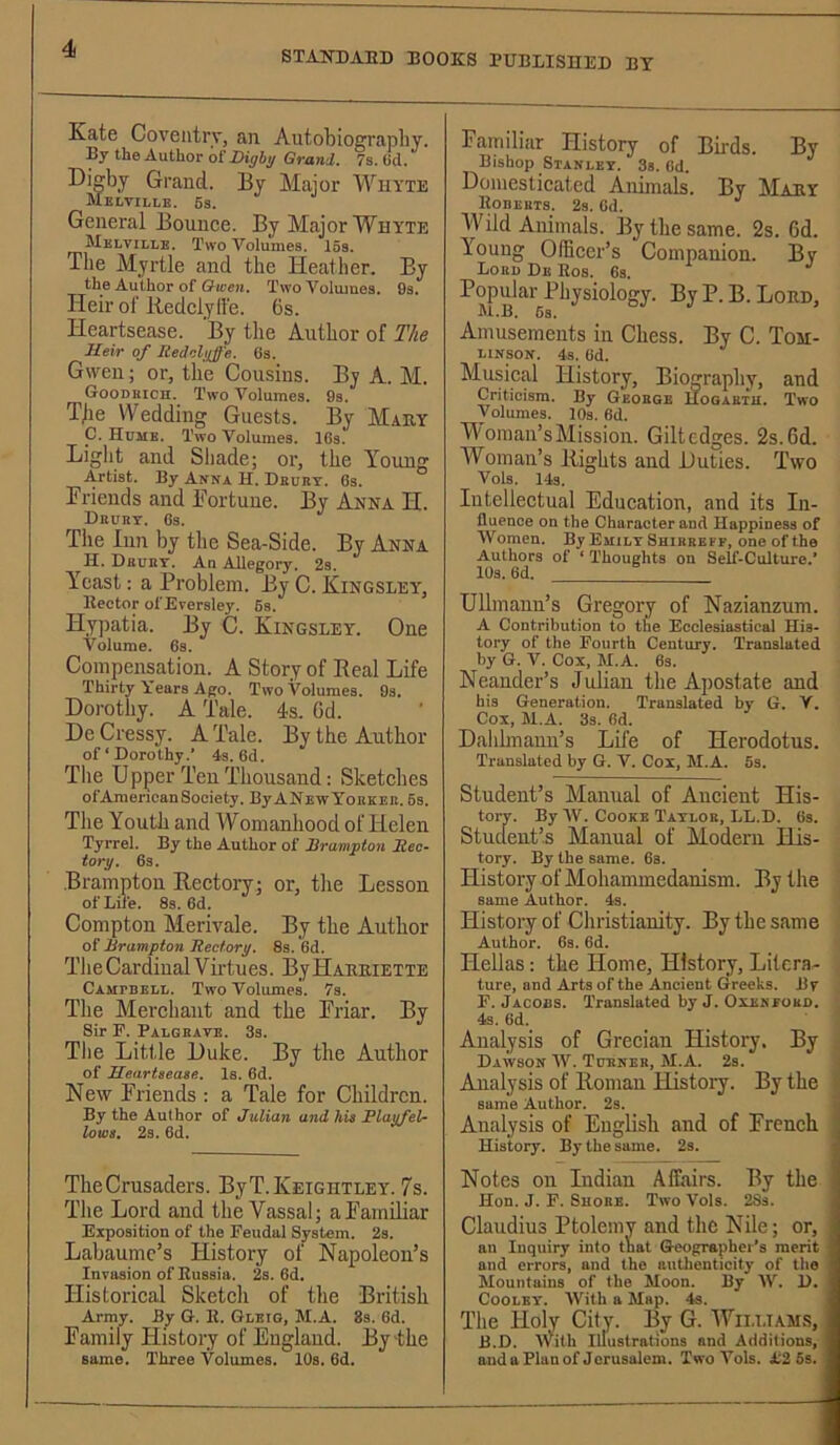 STAIfDAED BOOKS BUBLISniSD BY Kate Coventry, an Autobiograpliy. By the Author of 7s. (id. Digby Gi-and. By Major AVuyte Melville. 6s. General Bounce. By Major Whyte Mklville. Two Volumes. 15s. The Myrtle and the Heather. By the Author of Two Voiiuues, 9s. Heir of liedclylfe. 6s. Heartsease. By the Author of The Heir of Redohjf'e. 6s. Gwen; or, the Cousins. By A. M. Goodkich. Two Volumes. 8s. Tjie Wedding Guests. By Mary C. Hume. Two Volumes. IGs. I/ight and Sliade; or, the Young Artist. By Anna H. Dbdkt. 6s. Friends and Fortune. By Anna H. Dbubt. Gs. The Inn by the Sea-Side. By Anna H. Dbobt. An Allegory. 2s. Yeast; a Problem. By C. Kingsley, Hector of Erersley. 6s. Hypatia. By C. Kingsley. One Volume. 6s. Compensation. A Story of Real Life Thirty Years A|jo. Two Volumes. 9s. Dorothy. A Tale. 4s. Gd. De Cressy. A Tale. By the Author of ‘ Dorothy.’ 4s. 6d. Tlie Upper Ten Thousand: Sketches of American Society. By ANewYoekeb. 6s. The Youth and Womanhood of Helen Tyrrel. By the Author of Brampton Rec- torxj. 6s. .Brampton Rectory; or, the Lesson of Life. 8s. 6d. Compton Merivale. By the Author Q^ Brampton Rectory. 8s. 6d. The Cardinal Virtues. By Haemette Campbell. Two Volumes. 7s. The Merchant and the Friar. By Sir F. Palgbate. 3s. Tlie Little Duke. By the Author of Heartsease. Is. 6d. New Friends : a Tale for Children. By the Author of Julian and his PlayfeU lows. 2s. 6d. TheCrusaders. ByT.KEiGHTLEY. 7s. The Lord and the Vassal; aFamiliar Exposition of the Feudal System. 2s. Labaumc’s History ot Napoleon’s Invasion of Bussia. 2s. 6d. Historical Sketch of the British Army. By G. 1{. Gleig, M.A. 8s. 6d. Family History of England. By'the same. Three Volumes. 10s. 6d. Familiar History of Birds. By Bishop Stanley. 3s. Cd. Domesticated Animals. By Maey Wild Animals. By the same. 2s. 6d. Young Officer’s Companion. By Lobi) De Eos. 6s. Popular Physiology. ByP. B. Lord, M.B. 6a. Amusements in Chess. By C. Tom- LINSON. 4a. Gd. Musical History, Biography, and Criticism. By George Hogartu. Two Volumes. lOs. Gd. M Oman’s Mission. Giltedges. 2s. 6d. Woman’s Rights and Duties. Two Vols. 14s. Intellectual Education, and its In- fluence on the Character and Happiness of Women. By Emily Shirrbff, one of the Authors of ‘ Thoughts on Self-Culture,* lOs. 6d. Ullmann’s Gregory of Nazianzum. A Contribution to the Ecclesiastical His- tory of the Fourth Century. Translated by G. V. Cox, M.A. 6s. Neauder’s Julian the Apostate and his Generation. Translated by G, Y. Cox, M.A. 3s. Gd. Dalihnann’s Life of Herodotus. Translated by G. V. Cox, M.A. 6s. Student’s Manual of Ancient His- tory. By W. Cooke Tayloe, LL.D. 6s. Student’s Manual of Modern His- tory. By the same. Gs. History of Mohammedanism. By the same Author, 4s. History of Christianity. By the same Author. Gs. 6d. Hellas: the Home, History, Litera- ture, and Arts of the Ancient Greeks. By F. Jacobs. Translated by J. Oxeneubd. 4s. 6d. Analysis of Grecian History. By Dawson W. Tcbneb, M.A. 2s. ; Analysis of Roman History. By the < same Author. 2s. Analysis of English and of French History. By the same. 2s. Notes on Indian Affairs. By the Hon. J. F. Shobe. Two Vols. 28s. Claudius Ptolemy and the Nile; or, an Inquiry into that Geographer's merit and errors, and the authenticity of the Mountains of the Moon. By AV. D. Cooley. AVith a Map. 4s. The Holy City. By G. Williams, B.D. Allith Illustrations and Additions, and a Plan of Jerusalem. Two Vols. 1:2 5s.