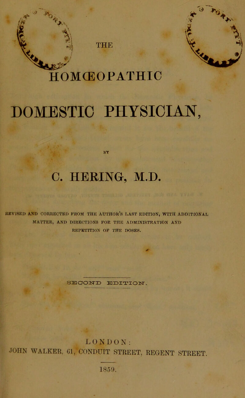 THE HOMCEOPATHIC DOMESTIC PHYSICIAN, BY C. HERING, M.D. REVISED AND CORRECTED PROM THE AUTHOR'S LAST EDITION, WITH ADDITIONAL MATTER, AND DIRECTIONS FOR THE ADMINISTRATION AND REPETITION OF THE DOSES. SE OOTSTX3 EDITIOIT. LONDON: JOHN WALKER, Gl,’CONDUIT STREET, REGENT STREET. 185'J.