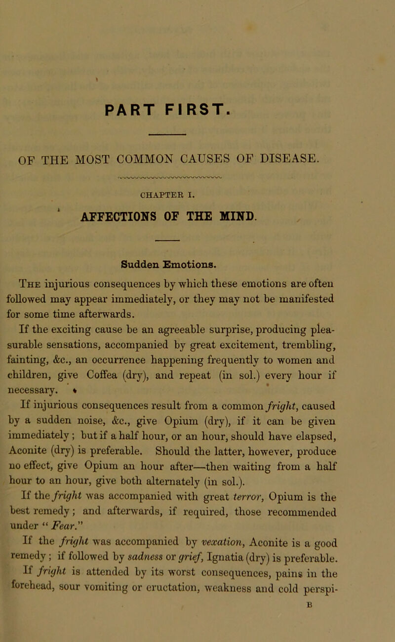 PART FIRST. OF THE MOST COMMON CAUSES OF DISEASE. CHAPTER I. AFFECTIONS OF THE MIND. Sudden Emotions. The injurious consequences by which these emotions are often followed may appear immediately, or they may not be manifested for some time afterwards. If the exciting cause be an agreeable surprise, producing plea- surable sensations, accompanied by great excitement, trembling, fainting, &c., an occurrence happening frequently to women and children, give Coffea (dry), and repeat (in sol.) every hour if necessary. * If injurious consequences result from a common fright, caused by a sudden noise, &c., give Opium (dry), if it can be given immediately ; but if a half hour, or an hour, should have elapsed, Aconite (dry) is preferable. Should the latter, however, produce no effect, give Opium an hour after—then waiting from a half hour to an hour, give both alternately (in sol.). If the fright was accompanied with great terror, Opium is the best remedy; and afterwards, if required, those recommended under “ Fear. If the fright was accompanied by vexation, Aconite is a good remedy; if followed by sadness or grief, Ignatia (dry) is preferable. If fright is attended by its worst consequences, pains in the forehead, sour vomiting or eructation, weakness and cold perspi- B