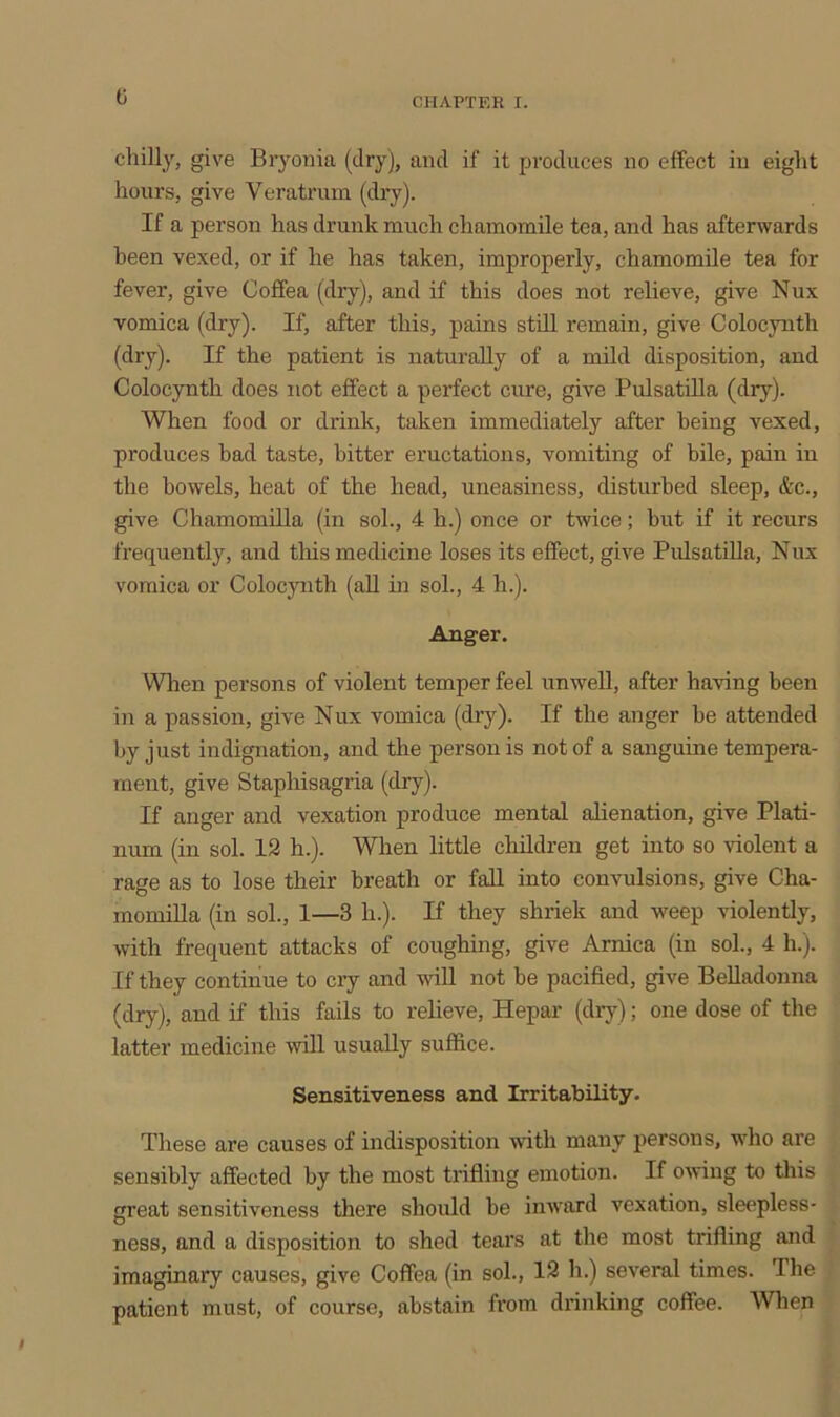 chilly, give Bryonia (dry), and if it produces no effect in eight hours, give Veratrum (dry). If a person has drunk much chamomile tea, and has afterwards been vexed, or if he has taken, improperly, chamomile tea for fever, give Coffea (dry), and if this does not relieve, give Nux vomica (dry). If, after this, pains still remain, give Colocynth (dry). If the patient is naturally of a mild disposition, and Colocynth does not effect a perfect cure, give Pulsatilla (dry). When food or drink, taken immediately after being vexed, produces bad taste, bitter eructations, vomiting of bile, pain in the bowels, heat of the head, uneasiness, disturbed sleep, &c., give Chamomilla (in sol., 4 h.) once or twice; but if it recurs frequently, and this medicine loses its effect, give Pulsatilla, Nux vomica or Colocynth (all in sol., 4 h.). Anger. When persons of violent temper feel unwell, after having been in a passion, give Nux vomica (dry). If the anger be attended by just indignation, and the person is not of a sanguine tempera- ment, give Stapliisagria (dry). If anger and vexation produce mental alienation, give Plati- num (in sol. 12 h.). When little children get into so violent a rage as to lose their breath or fall into convulsions, give Cha- momilla (in sol., 1—3 In). If they shriek and weep violently, with frequent attacks of coughing, give Arnica (in sol., 4 li.). If they continue to cry and will not be pacified, give Belladonna (dry), and if this fails to relieve, Hepar (dry); one dose of the latter medicine will usually suffice. Sensitiveness and Irritability. These are causes of indisposition with many persons, who are sensibly affected by the most trifling emotion. If owing to this great sensitiveness there should be inward vexation, sleepless- ness, and a disposition to shed tears at the most trifling and imaginary causes, give Coffea (in sol., 12 h.) several times. The patient must, of course, abstain from drinking coffee. When