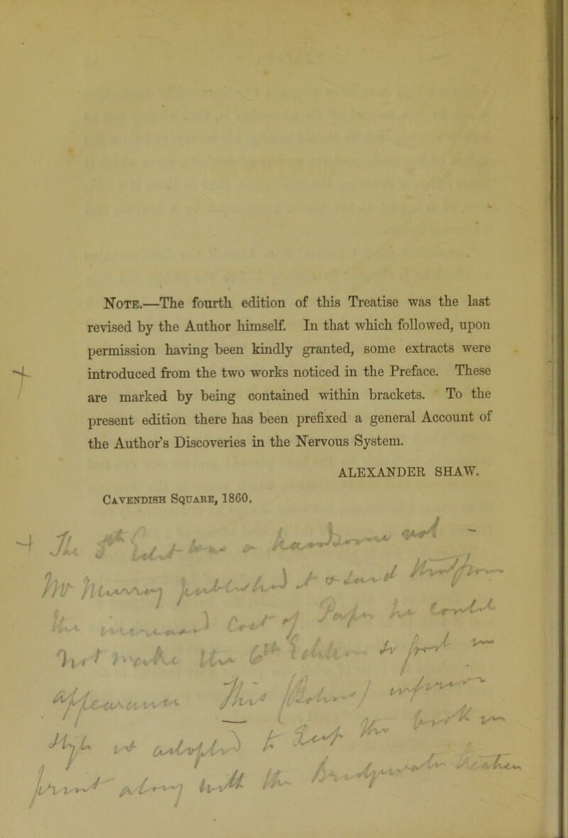 Note.—The fourth edition of this Treatise was the last revised by the Author himself. In that which followed, upon permission having been kindly granted, some extracts were introduced from the two works noticed in the Preface. These are marked by being contained within brackets. To the present edition there has been prefixed a general Account of the Author’s Discoveries in the Nervous System. ALEXANDER SHAW. Cavendish Square, 1860. •/> ' , » ' ' ' h.. 1 f 'il. ^ ^ % ■// ' '' ' ^ A J, ,*x X '