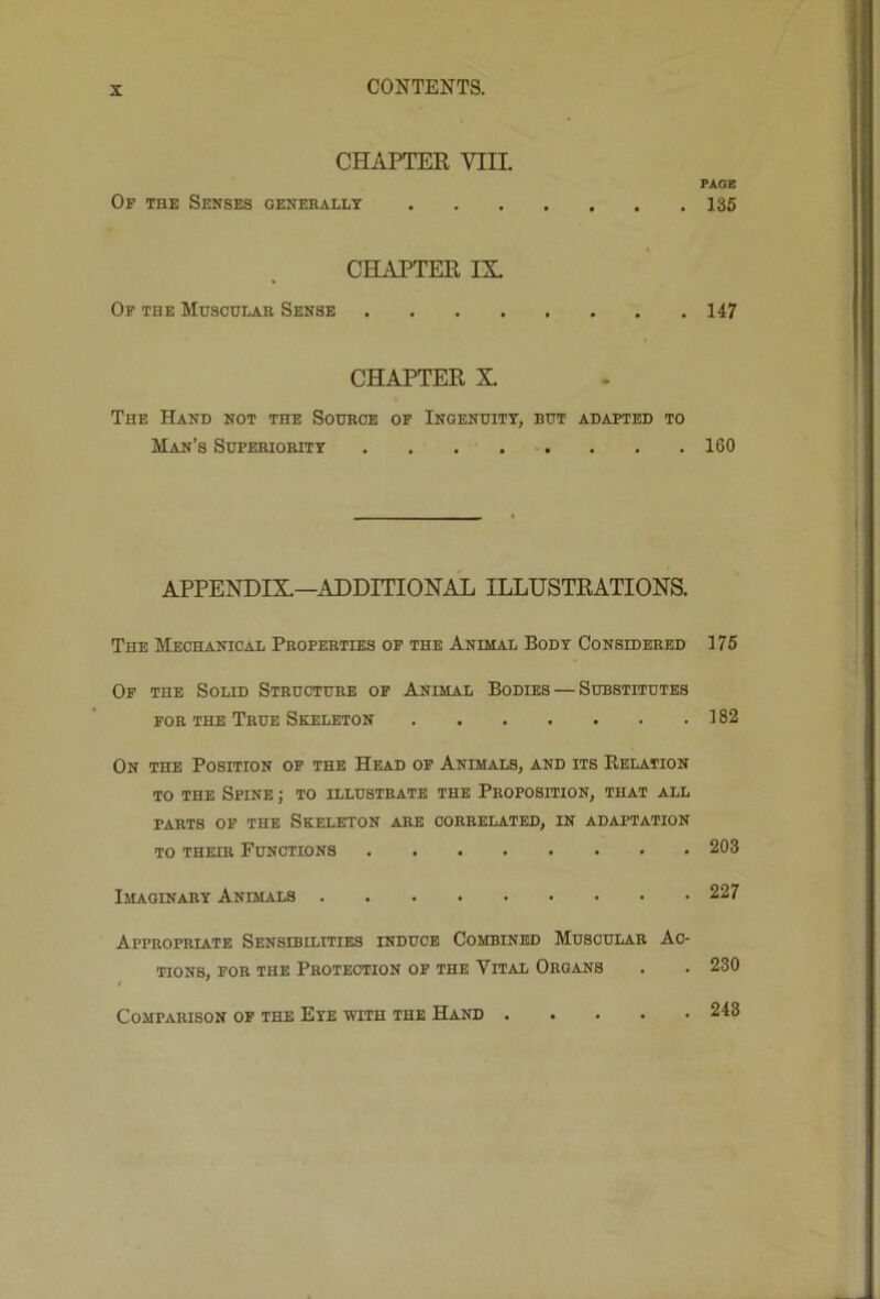 CHAPTER VIIL PAGE Of the Senses generally 135 CHAPTER IX Op the Muscular Sense 147 CHAPTER X The Hand not the Source of Ingenuity, but adapted to Man’s Superiority 160 APPENDIX—ADDITIONAL ILLUSTRATIONS. The Mechanical Properties of the Animal Body Consideeed 175 Of the Solid Structure op Animal Bodies — Substitutes FOR the True Skeleton 182 On the Position of the Head op Animals, and its Relation TO THE Spine ; to illustrate the Proposition, that all PARTS OF the Skeleton are correlated, in adaptation TO THEIR Functions 203 Imaginary Animals 227 Appropriate Sensibilities induce Combined Muscular Ac- tions, FOR THE Protection op the Vital Organs . . 230 Comparison op the Eye with the Hand 248