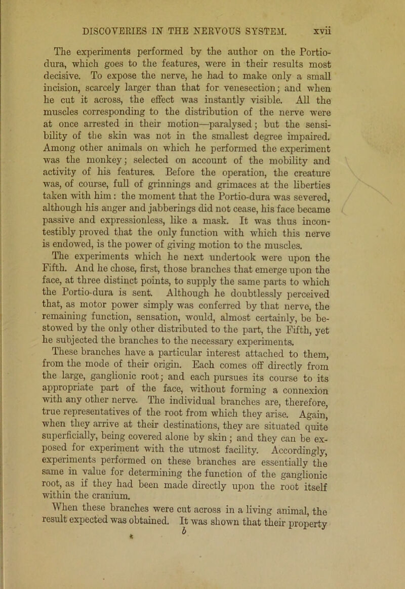 The experiments performed by the author on the Portio- dura, which goes to the features, were in their results most decisive. To expose the nerve, he had to make only a small incision, scarcely larger than that for venesection; and when he cut it across, the effect was instantly visible. All the muscles corresponding to the distribution of the nerve were at once arrested in their motion—paralysed; but the sensi- bility of the skin was not in the smallest degree impaired. Among other animals on which he performed the experiment was the monkey; selected on account of the mobility and activity of his features. Before the operation, the creature was, of course, full of grinnings and grimaces at the liberties taken with him: the moment that the Portio-dura was severed, although his anger and jabberings did not cease, his face became passive and expressionless, like a mask. It was thus incon- testibly proved that the only function with which this nerve is endowed, is the power of giving motion to the muscles. The experiments which he next undertook were upon the Fifth. And he chose, first, those branches that emerge upon the face, at three distinct points, to supply the same parts to which the Portio-dura is sent. Although he doubtlessly perceived that, as motor power simply was conferred by that nerve, the remaining function, sensation, would, almost certainly, be be- stowed by the only other distributed to the part, the Fifth, yet he subjected the branches to the necessary experiments. These branches have a particular interest attached to them, from the mode of their origin. Each comes off directly from the large, ganglionic root; and each pursues its course to its appropriate part of the face, without forming a connexion with any other nerve. The individual branches are, therefore, true representatives of the root from which they arise. Again when they arrive at their destinations, they are situated quite superficially, being covered alone by skin; and they can be ex- posed for experiment with the utmost facility. Accordingly, experiments performed on these branches are essentially the same in value for determining the function of the ganglionic root, as if they had been made directly upon the root itself within the cranium. When these branches were cut across in a living animal, the result expected was obtained. It was shown that their property