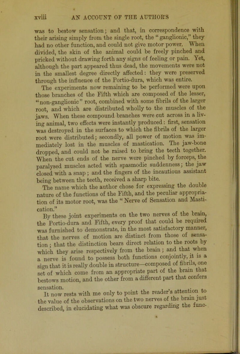 was to bestow sensation; and that, in correspondence with their arising simply from the single root, the “ ganglionic,” they had no other function, and could not give motor power. When divided, the skin of the animal could be freely pinched and pricked without drawing forth any signs of feeling or pain. Yet, although the part appeared thus dead, the movements were not in the smallest degree directly affected: they were preserved through the influence of the Portio-dura, which was entire. The experiments now remaining to be performed were upon those branches of the Fifth which are composed of the lesser, “non-ganghonic” root, combined with some fibrils of the larger root, and which are distributed wholly to the muscles of the jaws. When these compound branches were cut across in a hv- ing animal, two effects were instantly produced; first, sensation was destroyed in the surfaces to which the fibrils of the larger root were distributed; secondly, all power of motion was im- mediately lost in the muscles of mastication. The jaw-bone dropped, and could not be raised to bring the teeth together. When the cut ends of the nerve were pinched by forceps, the paralysed muscles acted with spasmodic suddenness; the jaw closed with a snap ; and the fingers of the incautious assistant being between the teeth, received a sharp bite. The name which the author chose for expressing the double nature of the functions of the Fifth, and the peculiar appropri^ tion of its motor root, was the “ Nerve of Sensation and Masti- cation.” r V -k • By these joint experiments on the two nerves of the brain, the Portio-dura and Fifth, every proof that could be required was furnished to demonstrate, in the most satisfactory manner, that the nerves of motion ai-e distinct from those of sensa- tion ; that the distinction bears direct relation to the roots by which they arise respectively from the brain; and that when a nerve is found to possess both functions conjointly, it is a sign that it is really double in structure—composed of fibrils, one set of which come from an appropriate part of the brain that bestows motion, and the other from a different part that confers sensation. , It now rests with me only to point the reader s attention to the value of the observations on the two nerves of the bram just described, in elucidating what was obscure regardmg the lunc-