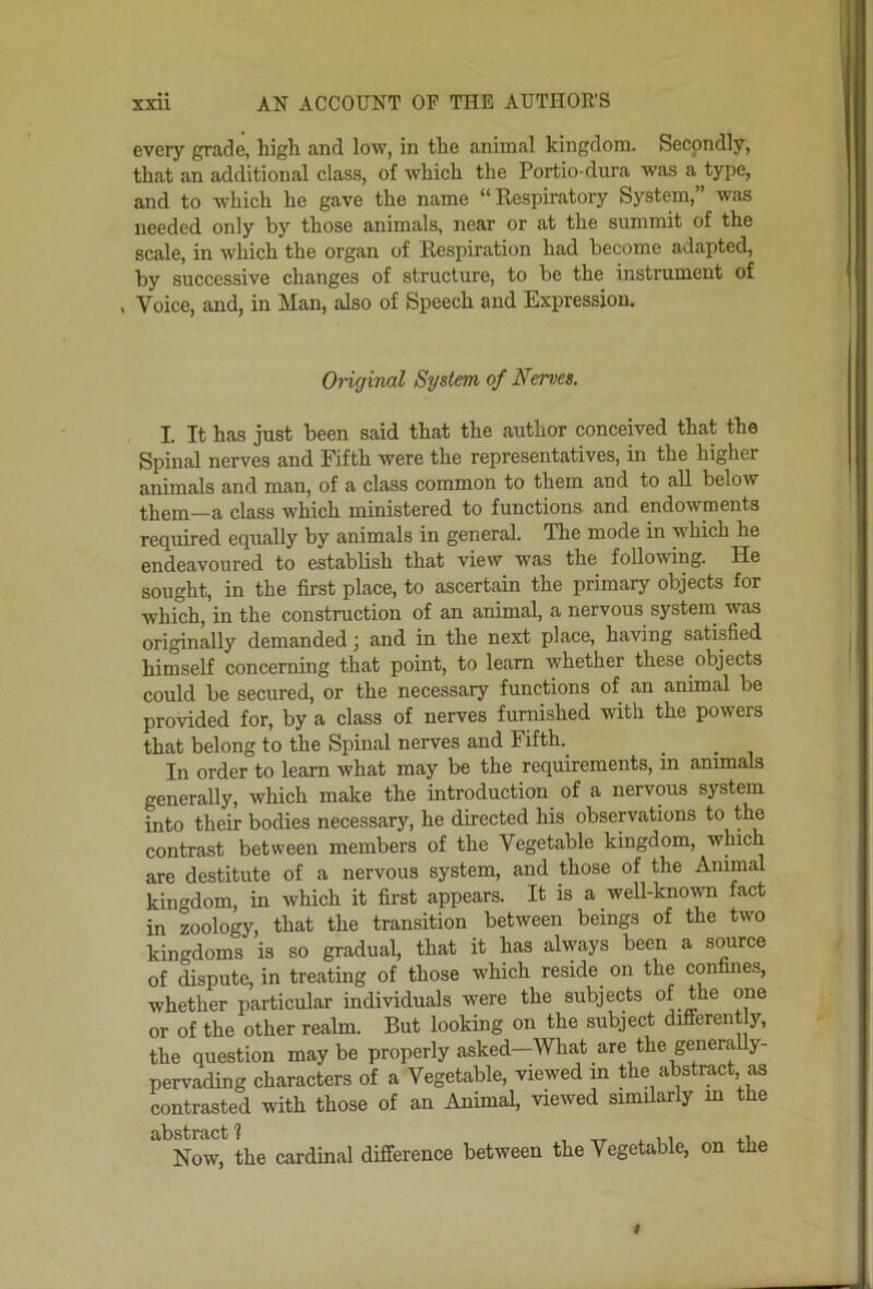 every grade, liigh and low, in the animal kingdom. Secondly, that an additional class, of which the Portio-dura was a type, and to which he gave the name ** Respiratory System, was needed only by those animals, near or at the summit of the scale, in which the organ of Respiration had become adapted, by successive changes of structure, to be the instrument of , Voice, and, in Man, also of Speech and Expression. Original System of Nerves. I. It has just been said that the author conceived that the Spinal nerves and Fifth were the representatives, in the higher animals and man, of a class common to them and to all below them—a class which ministered to functions and endowments required equally by animals in general. The mode in which he endeavoured to establish that view was the following. He sought, in the first place, to ascertain the primary objects for which, in the construction of an animal, a nervous system was originally demanded j and in the next place, having satisfied himself concerning that point, to learn whether these objects could be secured, or the necessary functions of an animal be provided for, by a class of nerves furnished with the powers that belong to the Spinal nerves and Fifth. In order to learn what may be the requirements, m animals generally, which make the introduction of a nervous system into their bodies necessary, he directed his observations contrast between members of the Vegetable kingdom, which are destitute of a nervous system, and those of the Animal kingdom, in which it first appears. It is a weU-known fact in zoology, that the transition between beings of the two kingdoms is so gradual, that it has always been a source of dispute, in treating of those which reside on the confines, whether particular individuals were the subjects of the one or of the other realm. But looking on the subject different y, the question may be properly asked—What are the generally- pervading characters of a Vegetable, viewed in the abstract as contrasted with those of an Animal, viewed similarly m the Now, the cardinal difference between the Vegetable, on the