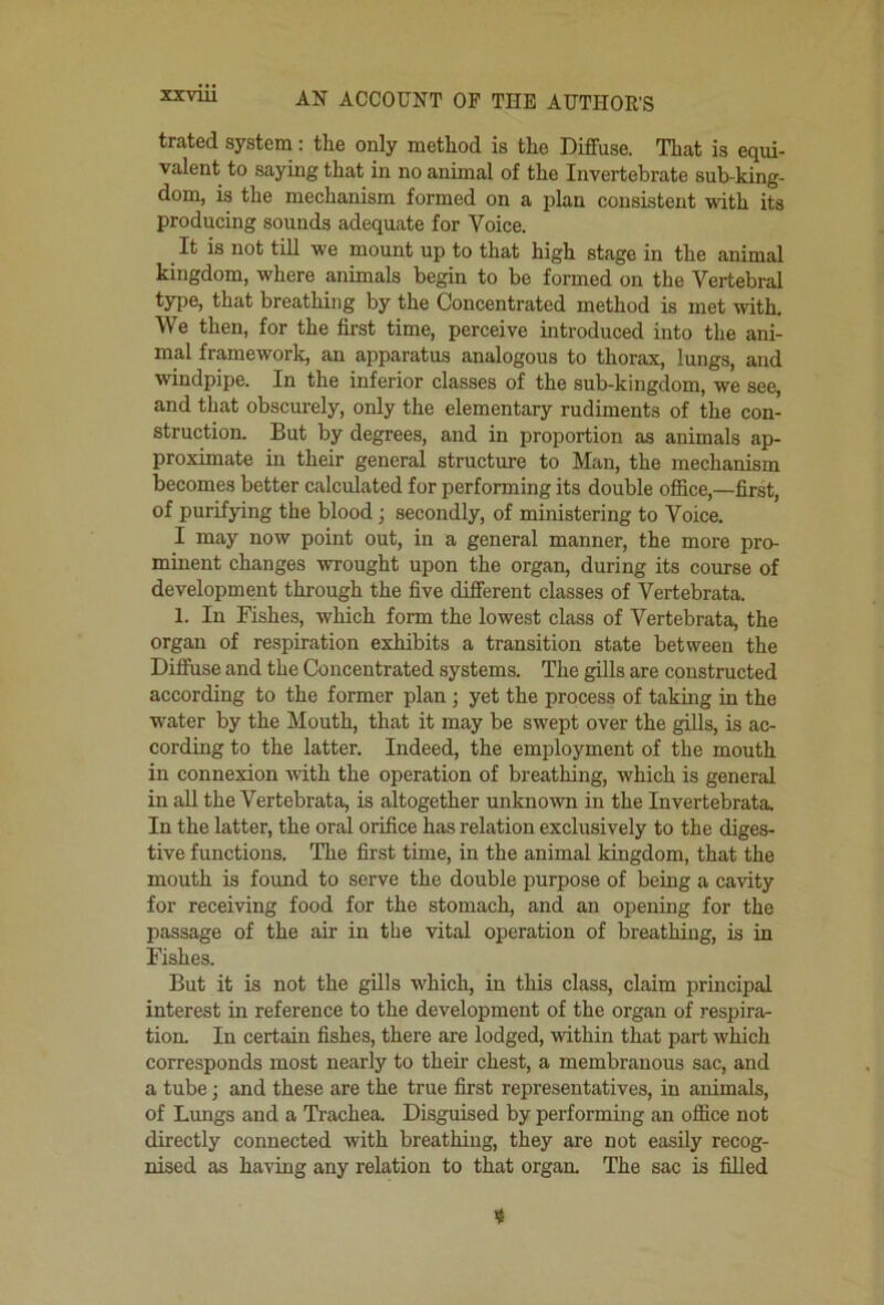 trated system: the only method is the Diffuse. That is equi- valent to saying that in no animal of the Invertebrate sub-king- dom, is the mechanism formed on a plan consistent with its producing sounds adequate for Voice. It is not till we mount up to that high stage in the animal kingdom, where animals begin to be formed on the Vertebral type, that breathing by the Concentrated method is met with. We then, for the first time, perceive introduced into the ani- mal framework, an apparatus analogous to thorax, lungs, and windpipe. In the inferior classes of the sub-kingdom, we see, and that obscurely, only the elementary rudiments of the con- struction. But by degrees, and in proportion as animals ap- proximate in their general structure to Man, the mechanism becomes better calculated for performing its double office,—first, of purifying the blood; secondly, of ministering to Voice. I may now point out, in a general manner, the more pro- minent changes wrought upon the organ, during its course of development through the five different classes of Vertebrata. 1. In Fishes, which form the lowest class of Vertebrata, the organ of respiration exhibits a transition state between the Diffuse and the Concentrated systems. The gills are constructed according to the former plan j yet the process of taking in the water by the Mouth, that it may be swept over the gills, is ac- cording to the latter. Indeed, the employment of the mouth in connexion -with the operation of breathing, which is general in all the Vertebrata, is altogether unknown in the Invertebrata. In the latter, the oral orifice has relation exclusively to the diges- tive functions. The first time, in the animal kingdom, that the mouth is found to serve the double purpose of being a cavity for receiving food for the stomach, and an opening for the passage of the air in the vital operation of breathing, is in Fishes. But it is not the gills which, in this class, claim principal interest in reference to the development of the organ of respira- tion. In certain fishes, there are lodged, within that part which corresponds most nearly to their chest, a membranous sac, and a tube j and these are the true first representatives, in animals, of Limgs and a Trachea. Disguised by performing an office not directly connected with breathing, they are not easily recog- nised as having any relation to that orgaa The sac is filled 4