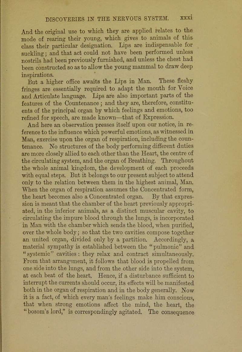And the original use to which they are applied relates to the mode of rearing their young, which gives to animals of this class their particular designation. Lips are indispensable for suckling; and that act could not have been performed unless nostrils had been previously furnished, and unless the chest had been constructed so as to allow the young mammal to draw deep inspirations. But a higher oflBce awaits the Lips in Man. These fleshy fringes are essentially required to adapt the mouth for Voice and Articulate language. lips are also important parts of the features of the Countenance; and they are, therefore, constitu- ents of the principal organ by which feehngs and emotions, too refined for speech, are made known—that of Expression. And here an observation presses itseK upon our notice, in re- ference to the influence which powerful emotions, as witnessed in Man, exercise upon the organ of respiration, including the coun- tenance. No structures of the body performing different duties are more closely allied to each other than the Heaii:, the centre of the circulating system, and the organ of Breathing. Throughout the whole animal kingdom, the development of each proceeds with equal steps. But it belongs to our present subject to attend only to the relation between them in the highest animal, Man. When the organ of respiration assumes the Concentrated form, the heart becomes also a Concentrated organ. By that expres- sion is meant that the chamber of the heart previously appropri- ated, in the inferior animals, as a distinct muscular cavity, to circulating the impure blood through the lungs, is incorporated in Man with the chamber which sends the blood, when purified, over the whole body; so that the two cavities compose together an united organ, divided only by a partition. Accordingly, a material sympathy is established between the “pulmonic” and “systemic” cavities: they relax and contract simultaneously. From that arrangement, it follows that blood is propelled from one side into the lungs, and from the other side into the system, at each beat of the heart. Hence, if a disturbance sufficient to interrupt the currents should occur, its effects will be manifested both in the organ of respiration and in the body generally. Now it is a fact, of which every man's feelings make him conscious, that when strong emotions afiect the mind, the heart, the “ bosom’s lord,” is correspondingly agitated. The consequence