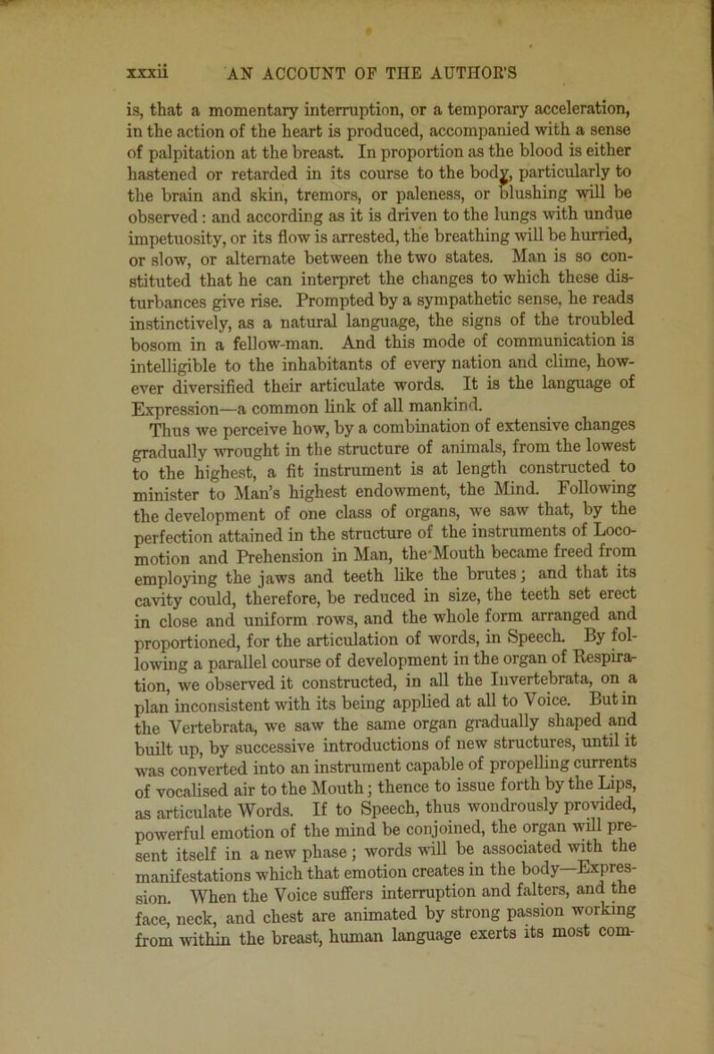 is, that a momentary interruption, or a temporary acceleration, in the action of the heart is produced, accompanied with a sense of palpitation at the breast. In proportion as the blood is either hastened or retarded in its course to the body, particularly to the brain and skin, tremors, or paleness, or blushing will be observed: and according as it is driven to the lungs with undue impetuosity, or its flow is arrested, the breathing will be hurried, or slow, or alternate between the two states. Man is so con- stituted that he can interpret the changes to which these dis- turbances give rise. Prompted by a sympathetic sense, he reads instinctively, as a natural language, the signs of the troubled bosom in a fellow-man. And this mode of communication is intelligible to the inhabitants of every nation and clime, how- ever diversified their articulate words. It is the language of Expression—a common link of all mankind. Thus we perceive how, by a combination of extensive changes gradually vTought in the structure of animals, from the lowest to the highest, a fit instrument is at length constructed to minister to IMan’s highest endowment, the Mind. Following the development of one class of organs, we saw that, by the perfection attained in the structure of the instruments of Loco- motion and Prehension in Man, the'Mouth became freed from employing the jaws and teeth like the brutes; and that its cavity could, therefore, be reduced in size, the teeth set erect in close and uniform rows, and the whole form arranged and proportioned, for the articulation of words, in Speech. By fol- lowing a parallel course of development in the organ of Bespirar tion, we observed it constructed, in all the Iiivertebrata, on a plan inconsistent with its being applied at all to Voice. But in the Vertebrata, we saw the same organ gradually shaped and built up, by successive introductions of new structures, until it was converted into an instrument capable of propelling currents of vocalised air to the Mouth; thence to issue forth by the Lips, as articulate Words. If to Speech, thus wondrously provided, powerful emotion of the mind be conjoined, the organ will pre- sent itself in a new phase ; words will be associated with the manifestations which that emotion creates in the body—Expres- sion. When the Voice suffers interruption and falters, and the face’ neck, and chest are animated by strong passion working from within the breast, human language exerts its most com-