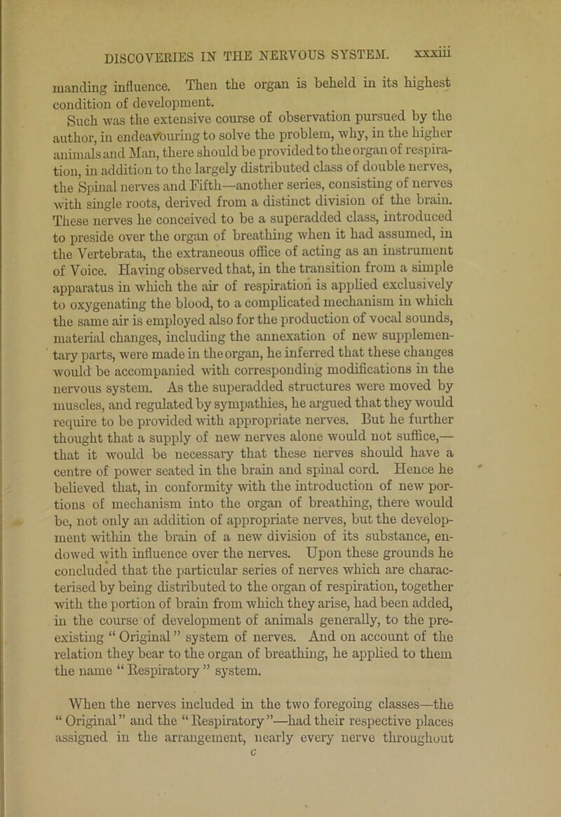 luanding influence. Then the organ is beheld, in its highest condition of development. Such was the extensive course of observation pursued by the author, in endeaVouiing to solve the problem, why, in the higher animals and Man, there shoidd be provided to the organ of respira- tion, in addition to the largely distributed class of double nerves, the Spinal nerves and Fifth—another series, consisting of nerves with smgle roots, derived from a distinct division of the brain. These nerves he conceived to be a superadded class, introduced to preside over the organ of breathing when it had assumed, in the Vertebrata, the extraneous office of acting as an instrument of Voice. Having observed that, in the transition from a simple apparatus in which the air of respiration is applied exclusively to oxygenating the blood, to a comphcated mechanism in which the same air is employed also for the production of vocid sounds, material changes, including the annexation of new' supplemen- tary parts, were made in the organ, he inferred that these changes would be accompanied with corresponding modifications in the nervous system. As the superadded structures were moved by muscles, and regulated by sympathies, he argued that they would requii-e to be provided with appropriate neiwes. But he further thought that a supply of new nerves alone would not suffice,— that it would be necessary that these nerves should have a centre of power seated in the brain and spinal cord. Hence he believed that, in conformity with the introduction of new por- tions of mechanism into the organ of breathing, there would be, not only an addition of appropriate nerves, but the develop- ment within the brain of a new division of its substance, en- dowed with influence over the nerves. Upon these grounds he concluded that the particular series of nerves which are charac- terised by being distributed to the organ of respiration, together Avith the portion of brain from which they arise, had been added, in the course of development of animals generally, to the pre- existmg “ Original ” system of nerves. And on account of the relation they bear to the organ of breathing, he applied to them the name “ Eespiratory ” system. When the nerves included in the two foregoing classes—the “ Original” and the “Eespiratory”—had their respective places assigned in the arrangement, nearly every nerve throughout