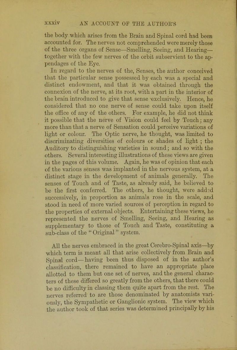 the body which arises from the Brain and Spinal cord had been accounted for. The nerves not comprehended were merely those of the three organs of Sense—Smelling, Seeing, and Hearing— together with the few nerves of the orbit subservient to the ap- pendages of the Eye. In regard to the nerves of the. Senses, the author conceived til at the particular sense possessed by each was a special and distinct endowment, and that it was obtained through the connexion of the nerve, at its root, with a part in the interior of the brain introduced to give that sense -exclusively. Hence, he considered that no one nerve of sense could take upon itself the office of any of the others. For example, he did not think it possible that the nerve of Vision could feel by Toueh; any more than that a nerve of Sensation could perceive variations of light or colour. The Optic nerve, he thought, was limited to discriminating diversities of colours or shades of hght ; the Auditory to distinguishing varieties in sound; and so with the others. Several interesting illustrations of these views are given in the pages of this volume. Again, he was of opinion that each of the various senses was implanted in the nervous system, at a distinct stage in the development of animals generally. The senses of Touch and of Taste, as already said, he believed to be the first conferred. The others, he thought, were add:d successively, in proportion as animals rose in the scale, and stood in need of more varied sources of perception in regard to the properties of external objects. Entertaining these views, he represented the nerves of SmeUing, Seeing, and Hearing as supplementary to those of Touch and Taste, constituting a sub-class of the “ Original ” system. All the nerves embraced in the great Cerebro-Spinal axis—by which term is meant all that arise collectively from Brain and Spinal cord—having been thus disposed of in the author’s classification, there remained to have an appropriate place allotted to them but one set of nerves, and the general charac- ters of these differed so greatly from the others, that there could be no difficulty in classing them quite apart from the rest. The nerves referred to are those denominated by anatomists vari- ously, the Sympathetic or Ganglionic system. The -view which the author took of that series was determined principally by his