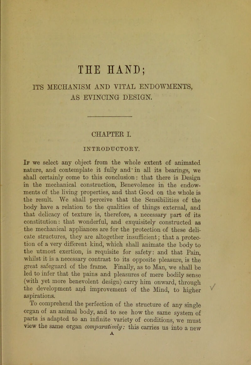 THE HAND; ITS MECHANISM AND VITAL ENDOWMENTS, AS EVINCING DESIGN. CHAPTEK I INTRODUCTORY. If we select any object from the whole extent of animated nature, and contemplate it fully and’in all its bearings, we shall certainly come to this conclusion; that there is Design in the mechanical construction, Benevolence in the endow- ments of the living properties, and that Good on the whole is the result. We shall perceive that the Sensibilities of the body have a relation to the qualities of things external, and that delicacy of texture is, therefore, a necessary part of its constitution: that wonderful, and exquisitely constructed as the mechanical appliances are for the protection of these deli- cate structures, they are altogether insufficient j that a protec- tion of a very different kind, which shall animate the body to the utmost exertion, is requisite for safety: and that Pain, whilst it is a necessary contrast to its opposite pleasm-e, is the great safeguard of the frame. Finally, as to Man, we shall be led to infer that the pains and pleasures of mere bodily sense (with yet more benevolent design) carry him onward, through , the development and improvement of the Mind, to higher ^ aspirations. To comprehend the perfection of the structure of any single organ of an animal body, and to see how the same system of parts is adapted to an infinite variety of conditions, we must view the same organ comparatively: this carries us into a new A