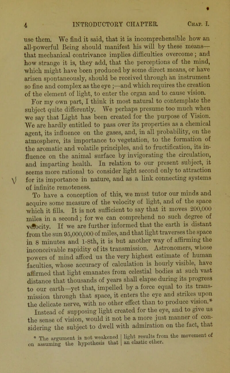 use them. We find it said, that it is incomprehensible how an all-powerful Being should manifest his will by these means— that mechanical contrivance implies difficulties overcome; and how strange it is, they add, that the perceptions of the mind, which might have been produced by some direct means, or have arisen spontaneously, should be received through an instrument so fine and complex as the eyeand which requires the creation of the element of light, to enter the organ and to cause vision. For my own part, I think it most natural to contemplate the subject quite differently. We perhaps presume too mucli when we say that Light has been created for the purpose of Vision. We are hardly entitled to pass over its properties as a chemical agent, its influence on the gases, and, in all probability, on the atmosphere, its importance to vegetation, to the formation of the aromatic and volatile principles, and to fructification, its in- fluence on the animal surface by invigorating the circulation, and imparting health. In relation to our present subject, it seems more rational to consider light second only to attraction for its importance in nature, and as a link connecting systems of infinite remoteness. To have a conception of this, we must tutor our minds and acquire some measure of the velocity of light, and of the space which it fills. It is not sufficient to say that it moves 200,000 miles in a second; for we can comprehend no such degree of vdfbcity. If we are further informed that the earth is distant from the sun 95,000,000 of miles, and that light traverses the space in 8 minutes and l-8th, it is but another way of affirming the inconceivable rapidity of its transmission. Astronomers, whose powers of mind afford us the very highest estimate of human faculties, whose accuracy of calculation is hourly visible, have affirmed that light emanates from celestial bodies at such vast distance that thousands of years shall elapse during its progress to our earth—yet that, impelled by a force equal to its trans- mission through that space, it enters the eye and strikes upon the delicate nerve, with no other effect than to produce vision.* Instead of supposing light created for the eye, and to give us the sense of vision, would it not be a more just manner of con- sidering the subject to dwell with admiration on the fact, that * The argument is not weakened I light results from the movement of on assuming the hypothesis that \ an elastic ether.