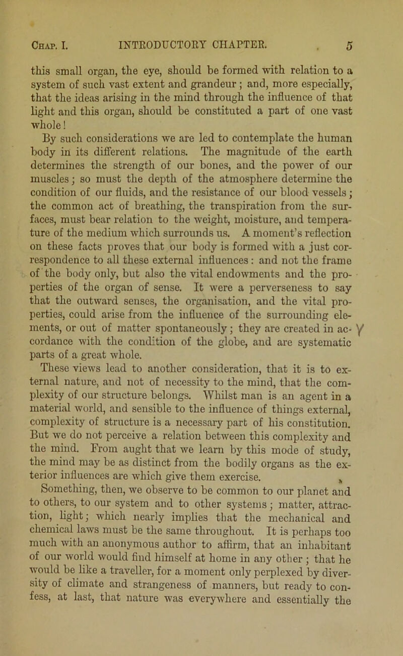 this small organ, the eye, should be formed with relation to a system of such vast extent and grandeur ; and, more especially, that the ideas arising in the mind through the influence of that light and this organ, should be constituted a part of one vast whole! By such considerations we are led to contemplate the human body in its difllerent relations. The magnitude of the earth determines the strength of our bones, and the power of our muscles; so must the depth of the atmosphere determine the condition of our fluids, and the resistance of our blood vessels; the common act of breathing, the transpiration from the sur- faces, must bear relation to the weight, moisture, and tempera- ture of the medium which surrounds us. A moment’s reflection on these facts proves that our body is formed with a just cor- respondence to all these external influences: and not the frame of the body only, but also the vital endowments and the pro- perties of the organ of sense. It were a perverseness to say that the outward senses, the organisation, and the vital pro- perties, could arise from the influence of the surrounding ele- ments, or out of matter spontaneously; they are created in ac- cordance with the condition of the globe, and are systematic parts of a great whole. These views lead to another consideration, that it is to ex- ternal nature, and not of necessity to the mind, that the com- plexity of our structure belongs. Whilst man is an agent in a material Avorld, and sensible to the influence of things external, complexity of structure is a necessary part of his constitution. But we do not perceive a relation between this complexity and the mind. From aught that we learn by this mode of study, the mind may be as distinct from the bodily organs as the ex- terior influences are which give them exercise. ^ Something, then, we observe to be common to our planet and to others, to our system and to other systems; matter, attrac- tion, light; which nearly implies that the mechanical and chemical laws must be the same throughout. It is perhaps too much with an anonymous author to affirm, that an inhabitant of our world would And himself at home in any other ; that he would be like a traveller, for a moment only perplexed by diver- sity of climate and strangeness of manners, but ready to con- fess, at last, that nature was everywhere and essentially the