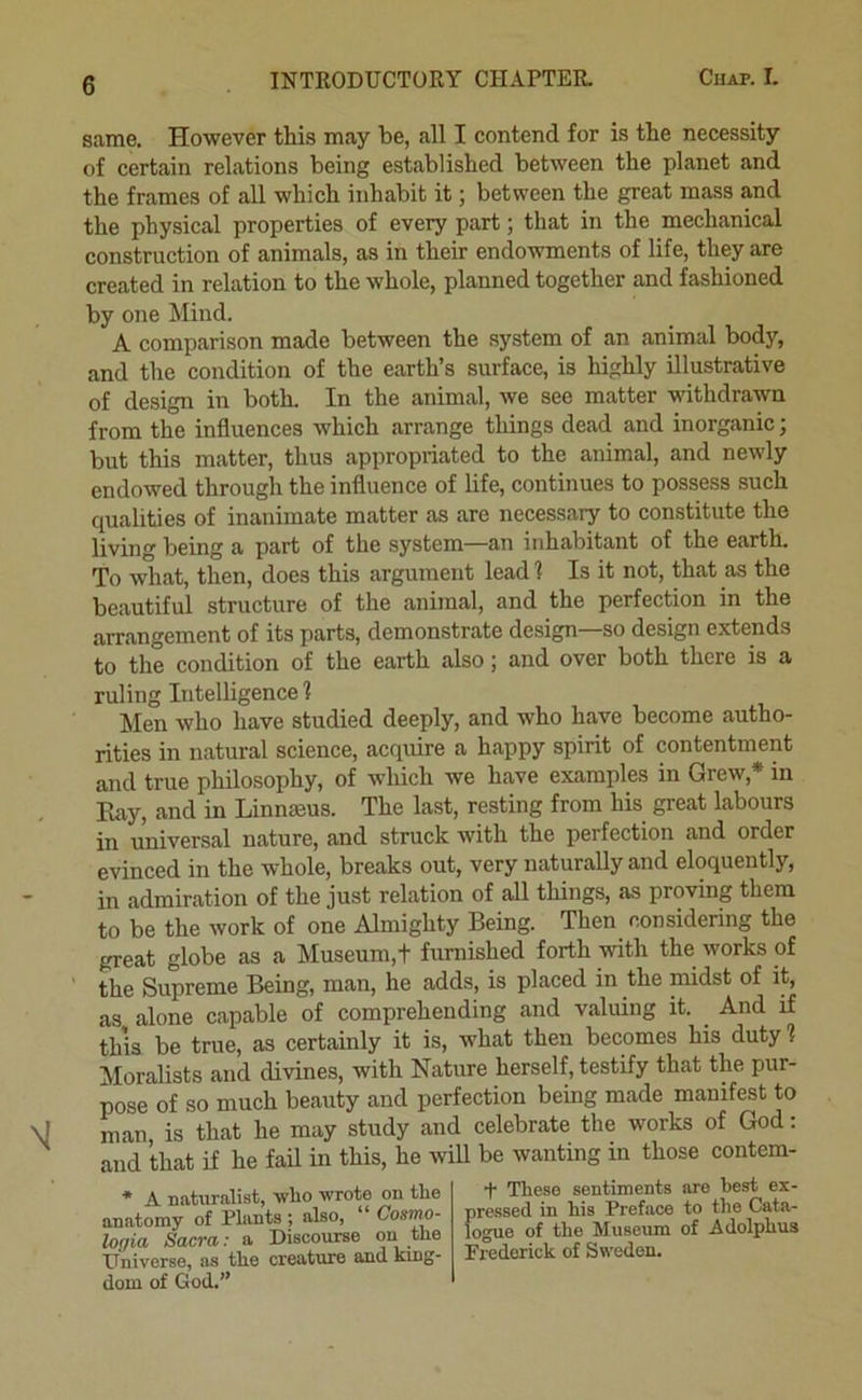 same. However this may be, all I contend for is the necessity of certain relations being established between the planet and the frames of all which inhabit it j between the great mass and the physical properties of every part; that in the mechanical construction of animals, as in their endowments of life, they are created in relation to the whole, planned together and fashioned by one Mind. A comparison made between the system of an animal body, and the condition of the earth’s surface, is highly illustrative of design in both. In the animal, we see matter withdrawn from the influences which arrange things dead and inorganic; but this matter, thus appropriated to the animal, and newly endowed through the influence of life, continues to possess such qualities of inanimate matter as are necessary to constitute the living being a part of the system—an inhabitant of the earth. To what, then, does this argument lead? Is it not, that as the beautiful structure of the animal, and the perfection in the arrangement of its parts, demonstrate design—so design extends to the condition of the earth also; and over both there is a ruling Intelligence ? Men who have studied deeply, and who have become autho- rities in natural science, acquire a happy spirit of contentment and true philosophy, of which we have examples in Grew,* in Bay, and in Linnaeus. The last, resting from his great labours in universal nature, and struck with the perfection and order evinced in the whole, breaks out, very naturally and eloquently, in admiration of the just relation of all things, as proving them to be the work of one Almighty Being. Then considering the great globe as a Museum,t furnished forth with the works of the Supreme Being, man, he adds, is placed in the midst of it, as alone capable of comprehending and valuing it. And if this be true, as certainly it is, what then becomes his duty ? Moralists and divines, with Nature herself, testify that the pur- pose of so much beauty and perfection being made manifest to man is that he may study and celebrate the works of God: and that if he fail in this, he will be wanting in those contem- * A naturalist, wlio wrote on the anatomy of Plants ; also, Cosmo- lof/ia Sacra: a Discourse on the Universe, as the creature and kmg- dom of God.” + These sentiments are best ex- pressed in his Preface to the Cata- logue of the Museum of Adolphus Frederick of Sweden.