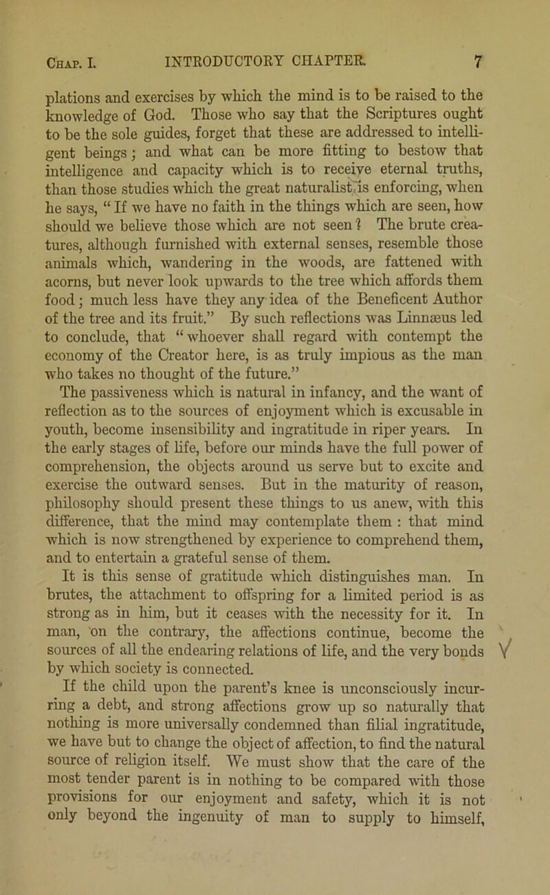 plations and exercises by which the mind is to be raised to the knowledge of God. Those who say that the Scriptures ought to be the sole guides, forget that these are addressed to intelli- gent beings; and what can be more fitting to bestow that intelligence and capacity which is to receive eternal traths, than those studies which the great naturalistTis enforcing, when he says, “ If we have no faith in the things which are seen, how shoidd we believe those which are not seen 1 The brute crea- tures, although furnished with external senses, resemble those animals which, wandering in the woods, are fattened with acorns, but never look upwards to the tree which affords them food; much less have they any idea of the Beneficent Author of the tree and its fruit.” By such reflections was Linnseus led to conclude, that “whoever shall regard with contempt the economy of the Creator here, is as truly impious as the man who takes no thought of the future.” The passiveness which is natural in infancy, and the want of reflection as to the sources of enjoyment which is excusable in youth, become insensibility and ingratitude in riper years. In the early stages of hfe, before our minds have the full power of comprehension, the objects around us serve but to excite and exercise the outward senses. But in the maturity of reason, philosophy should present these things to us anew, with this difference, that the mind may contemplate them : that mind which is now strengthened by experience to comprehend them, and to entertain a grateful sense of them. It is this sense of gratitude which distinguishes man. In brutes, the attachment to offspring for a limited period is as strong as in him, but it ceases with the necessity for it. In man, on the contrar}', the afiections continue, become the sources of all the endearing relations of life, and the very bonds V by which society is connected. If the child upon the parent’s knee is unconsciously incur- ring a debt, and strong affections grow up so naturally that nothing is more universally condemned than filial ingratitude, we have but to change the object of affection, to find the natural source of religion itself. We must show that the care of the most tender parent is in nothing to be compared with those provisions for our enjoyment and safety, which it is not only beyond the ingenuity of man to supply to himself,