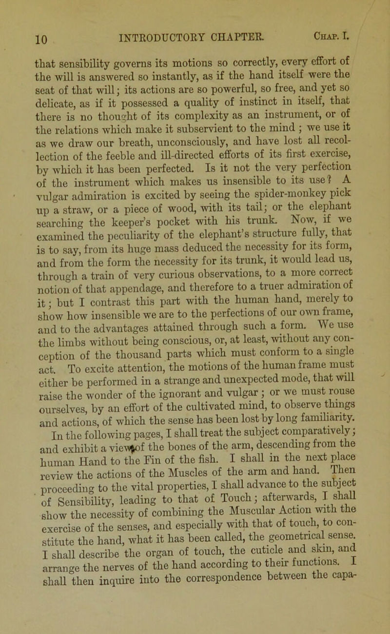 that sensibility governs its motions so correctly, every effort of the will is answered so instantly, as if the hand itself were the seat of that will; its actions are so powerful, so free, and yet so delicate, as if it possessed a quality of instinct in itself, that there is no thought of its complexity as an instrument, or of the relations which make it subservient to the mind ; we use it as we draw our breath, unconsciously, and have lost all recol- lection of the feeble and ill-directed efforts of its first exercise, by which it has been perfected. Is it not the very perfection of the instrument which makes us insensible to its use 1 A vulgar admiration is excited by seeing the spider-monkey pick up a straw, or a piece of wood, with its tailj or the elephant searching the keeper’s pocket with his trunk. Now, if we exammed the peculiarity of the elephant’s structure fully, that is to say, from its huge mass deduced the necessity for its form, and from the form the necessity for its trunk, it would lead us, through a train of very curious observations, to a more correct notion of that appendage, and therefore to a truer admiration of it; but I contrast this part with the human hand, merely to show how insensible we are to the perfections of our own frame, and to the advantages attained through such a form. We use the limbs without being conscious, or, at least, without any con- ception of the thousand parts which must conform to a single act. To excite attention, the motions of the human frame must either be performed in a strange and unexpected mode, that will raise the wonder of the ignorant and vulgar; or we must rouse ourselves, by an effort of the cultivated mind, to observe things and actions, of which the sense has been lost by long familiarity. In the following pages, I shall treat the subject comparatively; and exhibit a vie^^)f the bones of the arm, descending from the human Hand to the Fin of the fish. I shaU in the next place review the actions of the Muscles of the arm and hand. Then proceeding to the vital properties, I shall advance to the subject ■ of Sensibility, leading to that of Touch; afterv'ards, I shaU show the necessity of combining the Muscular Action mth the exercise of the senses, and especially with that of touch, to con- stitute the hand, what it has been called, the geometrical sense. I shall describe the organ of touch, the cuticle and skin, and arrange the nerves of the hand according to their functions, i shaU then inquire into the correspondence between the capar